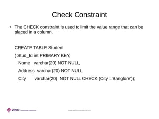 www.webstackacademy.com
Check Constraint
● The CHECK constraint is used to limit the value range that can be
placed in a column.
CREATE TABLE Student
( Stud_Id int PRIMARY KEY,
Name varchar(20) NOT NULL,
Address varchar(20) NOT NULL,
City varchar(20) NOT NULL CHECK (City ='Banglore'));
 