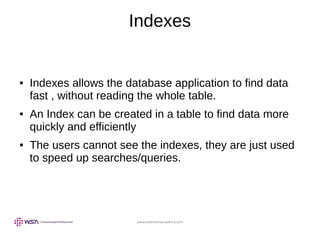 www.webstackacademy.com
Indexes
● Indexes allows the database application to find data
fast , without reading the whole table.
● An Index can be created in a table to find data more
quickly and efficiently
● The users cannot see the indexes, they are just used
to speed up searches/queries.
 