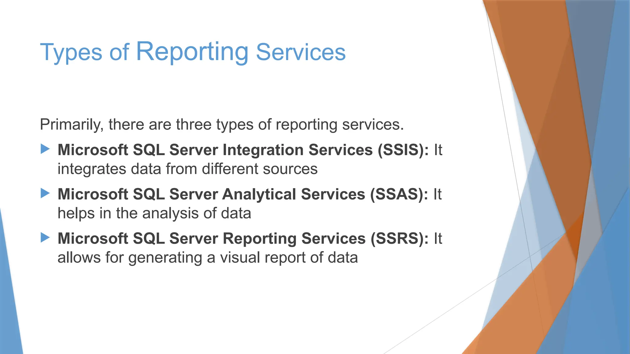 Types of Reporting Services
Primarily, there are three types of reporting services.
 Microsoft SQL Server Integration Services (SSIS): It
integrates data from different sources
 Microsoft SQL Server Analytical Services (SSAS): It
helps in the analysis of data
 Microsoft SQL Server Reporting Services (SSRS): It
allows for generating a visual report of data
 