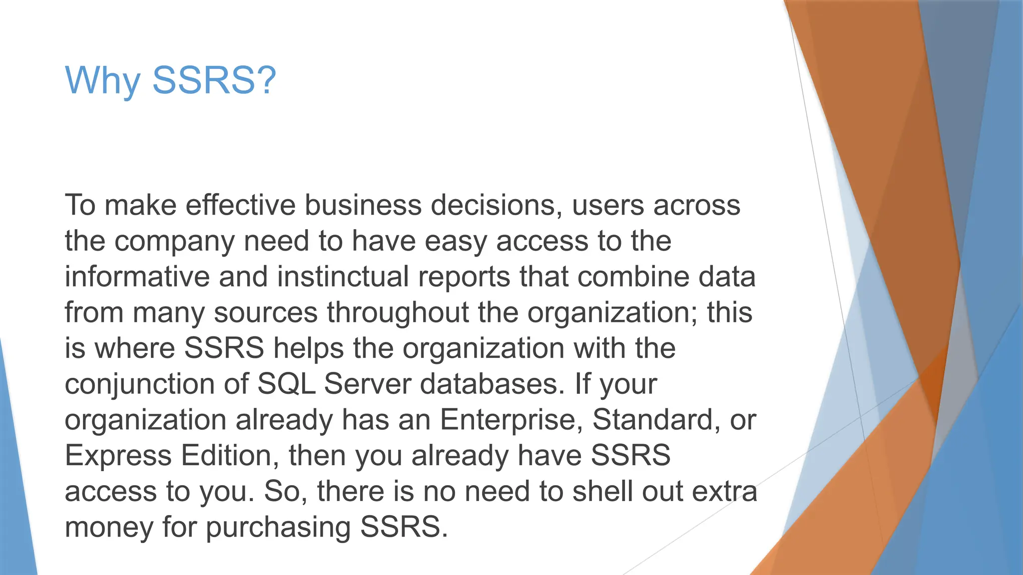 Why SSRS?
To make effective business decisions, users across
the company need to have easy access to the
informative and instinctual reports that combine data
from many sources throughout the organization; this
is where SSRS helps the organization with the
conjunction of SQL Server databases. If your
organization already has an Enterprise, Standard, or
Express Edition, then you already have SSRS
access to you. So, there is no need to shell out extra
money for purchasing SSRS.
 
