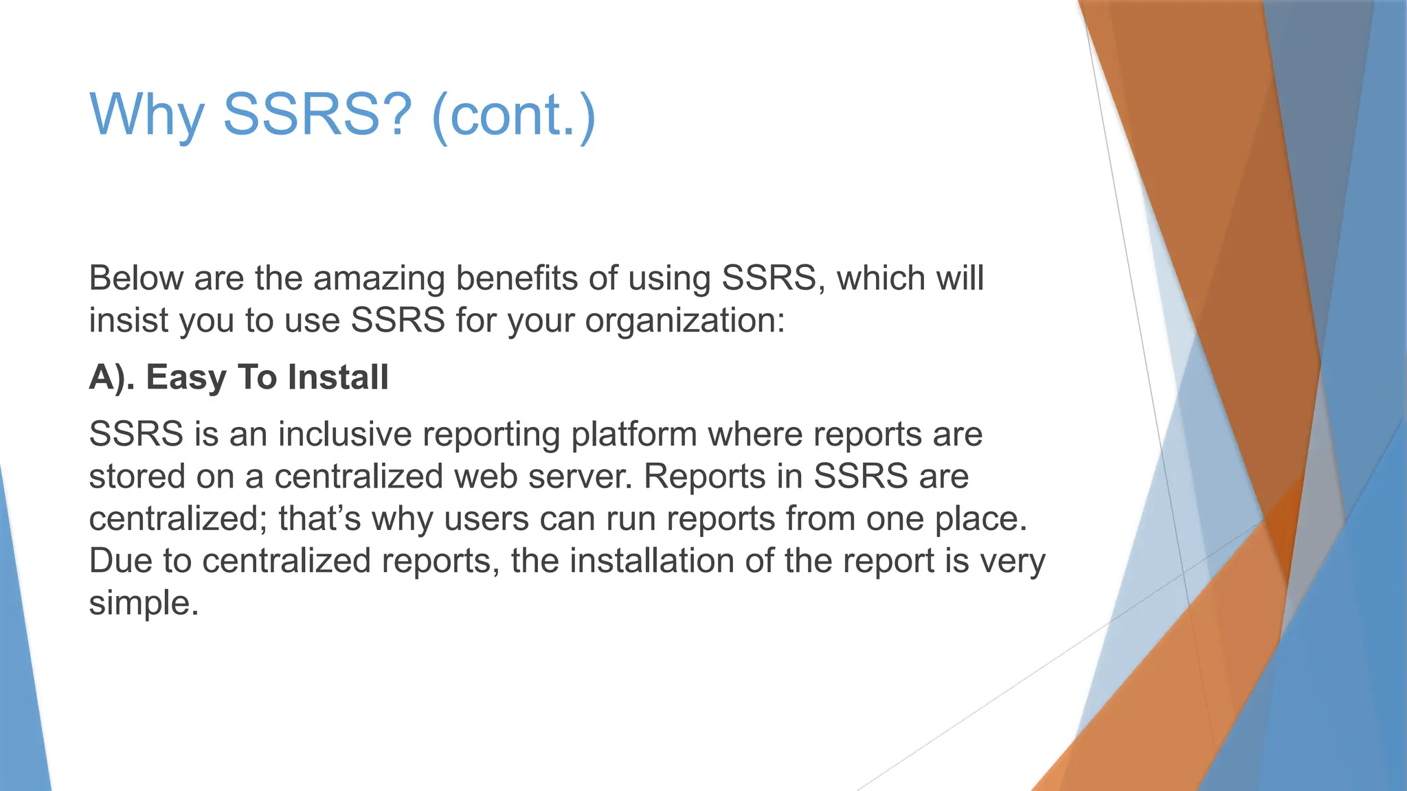 Why SSRS? (cont.)
Below are the amazing benefits of using SSRS, which will
insist you to use SSRS for your organization:
A). Easy To Install
SSRS is an inclusive reporting platform where reports are
stored on a centralized web server. Reports in SSRS are
centralized; that’s why users can run reports from one place.
Due to centralized reports, the installation of the report is very
simple.
 