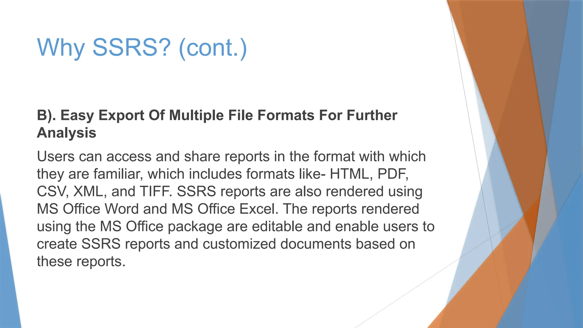Why SSRS? (cont.)
B). Easy Export Of Multiple File Formats For Further
Analysis
Users can access and share reports in the format with which
they are familiar, which includes formats like- HTML, PDF,
CSV, XML, and TIFF. SSRS reports are also rendered using
MS Office Word and MS Office Excel. The reports rendered
using the MS Office package are editable and enable users to
create SSRS reports and customized documents based on
these reports.
 