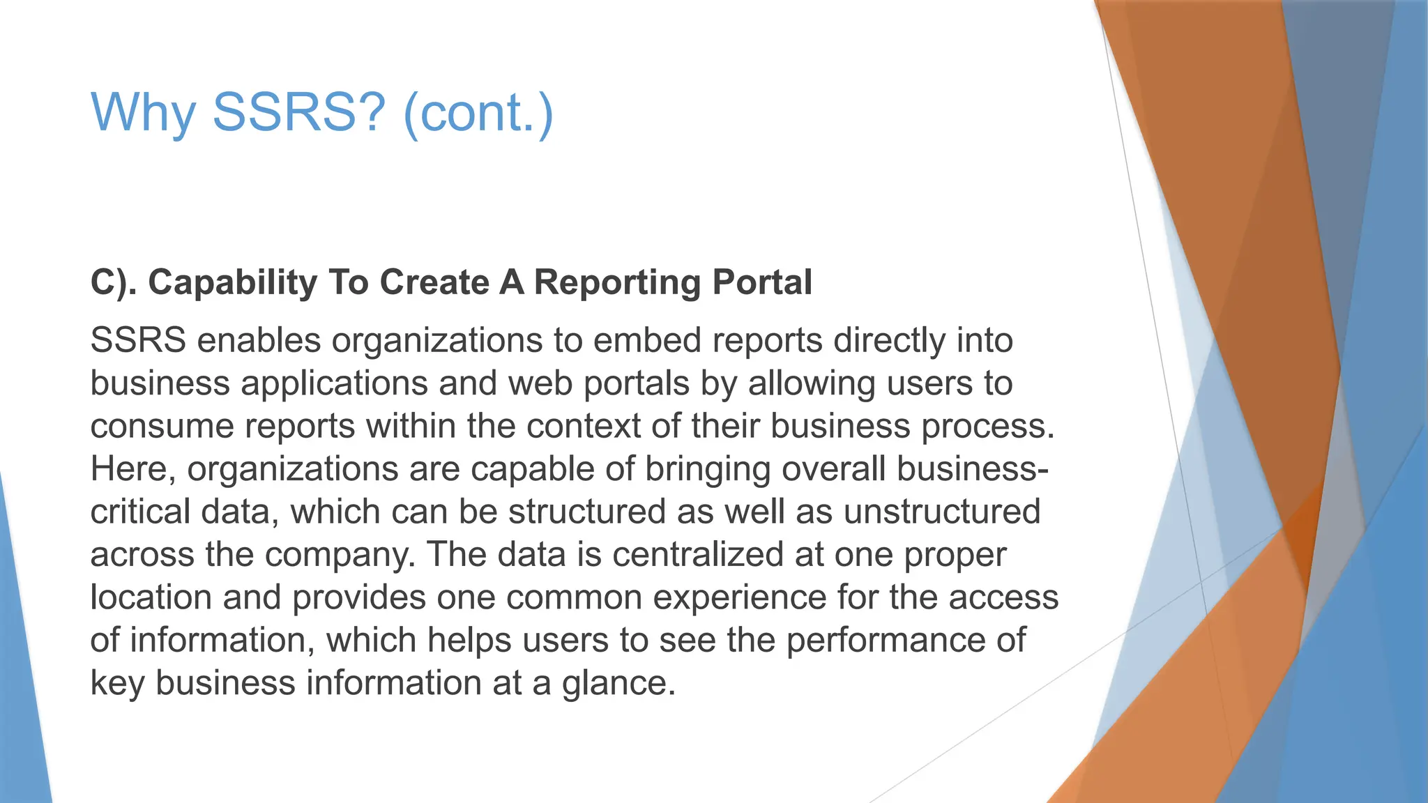 Why SSRS? (cont.)
C). Capability To Create A Reporting Portal
SSRS enables organizations to embed reports directly into
business applications and web portals by allowing users to
consume reports within the context of their business process.
Here, organizations are capable of bringing overall business-
critical data, which can be structured as well as unstructured
across the company. The data is centralized at one proper
location and provides one common experience for the access
of information, which helps users to see the performance of
key business information at a glance.
 
