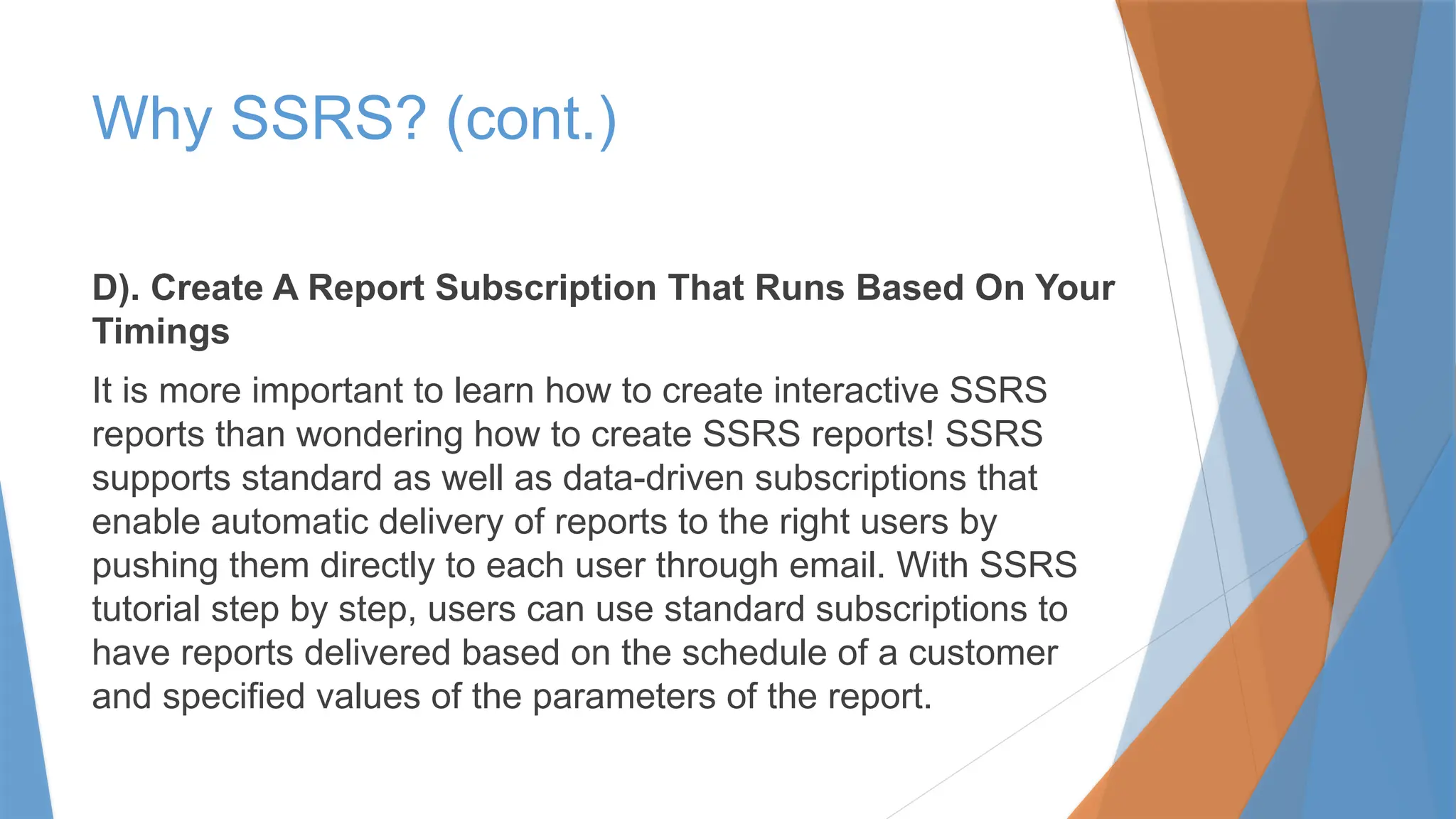 Why SSRS? (cont.)
D). Create A Report Subscription That Runs Based On Your
Timings
It is more important to learn how to create interactive SSRS
reports than wondering how to create SSRS reports! SSRS
supports standard as well as data-driven subscriptions that
enable automatic delivery of reports to the right users by
pushing them directly to each user through email. With SSRS
tutorial step by step, users can use standard subscriptions to
have reports delivered based on the schedule of a customer
and specified values of the parameters of the report.
 