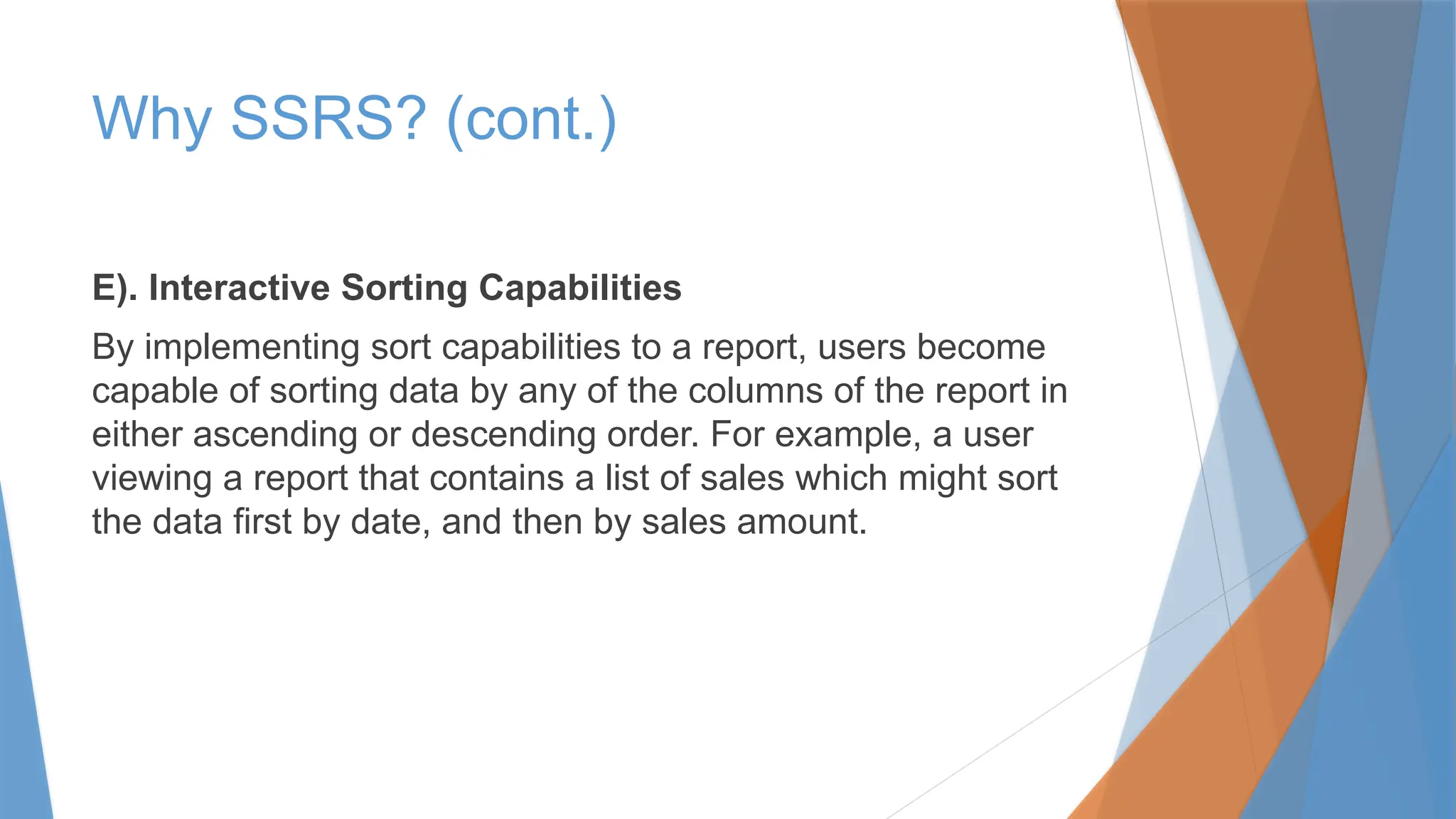 Why SSRS? (cont.)
E). Interactive Sorting Capabilities
By implementing sort capabilities to a report, users become
capable of sorting data by any of the columns of the report in
either ascending or descending order. For example, a user
viewing a report that contains a list of sales which might sort
the data first by date, and then by sales amount.
 