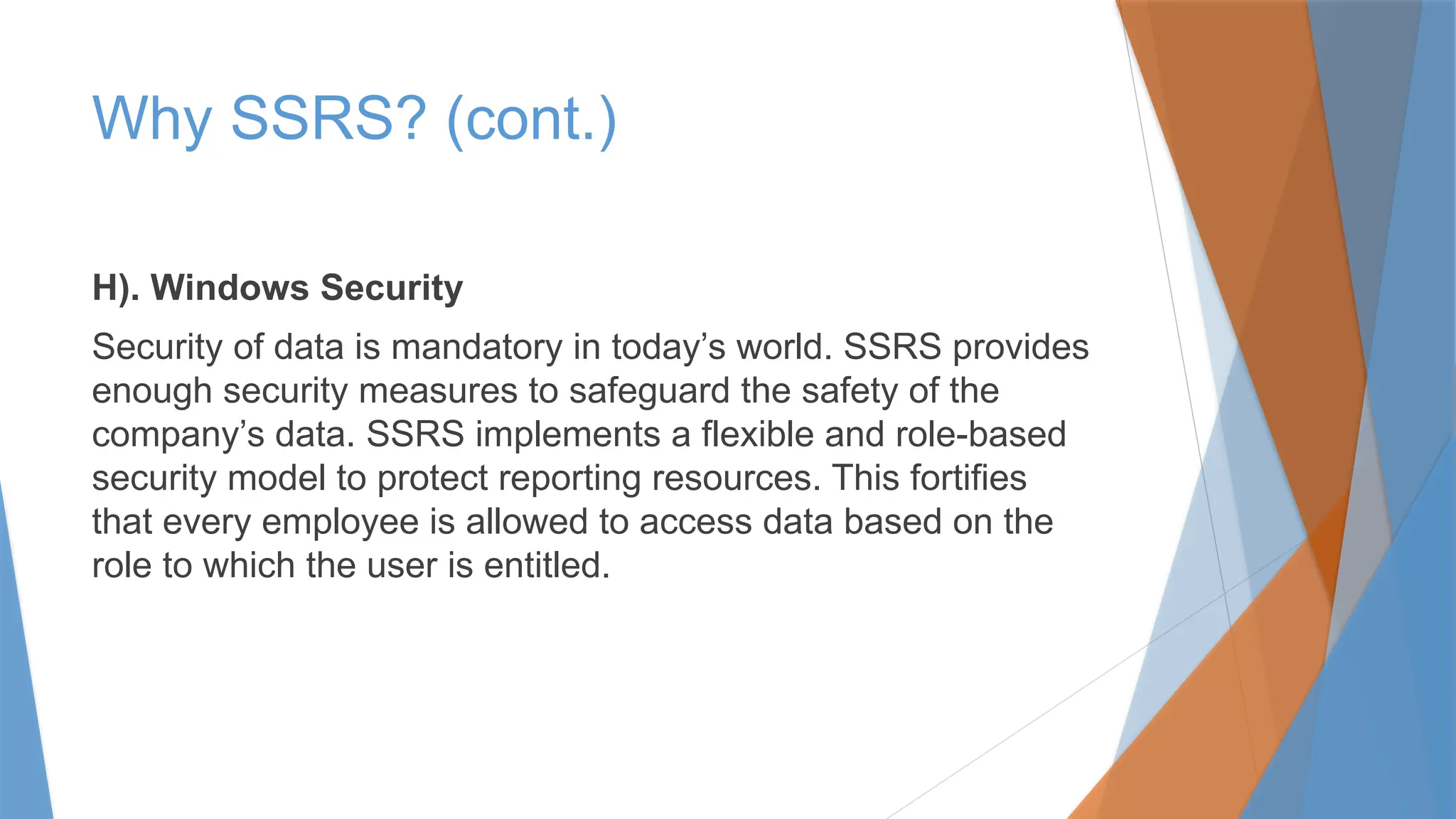 H). Windows Security
Security of data is mandatory in today’s world. SSRS provides
enough security measures to safeguard the safety of the
company’s data. SSRS implements a flexible and role-based
security model to protect reporting resources. This fortifies
that every employee is allowed to access data based on the
role to which the user is entitled.
Why SSRS? (cont.)
 