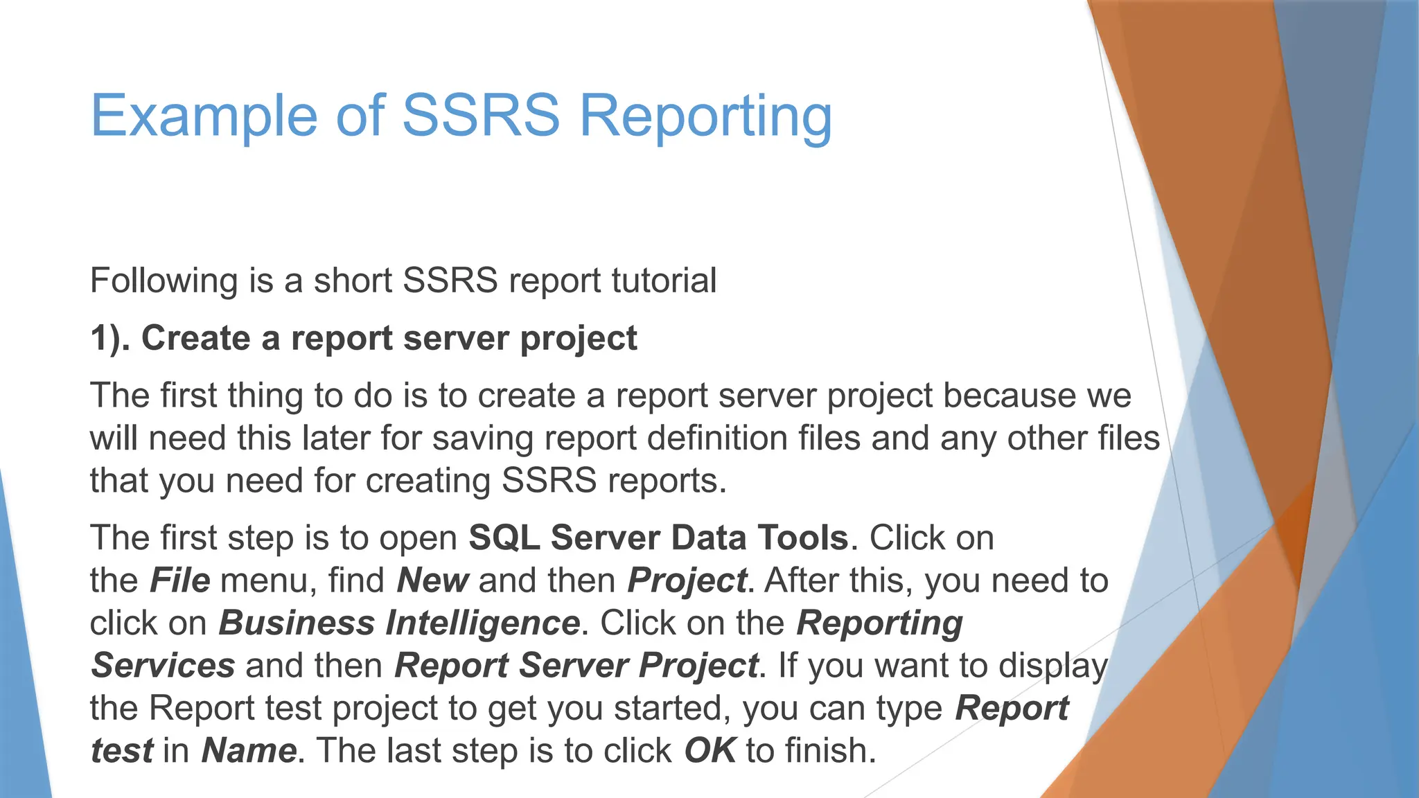 Example of SSRS Reporting
Following is a short SSRS report tutorial
1). Create a report server project
The first thing to do is to create a report server project because we
will need this later for saving report definition files and any other files
that you need for creating SSRS reports.
The first step is to open SQL Server Data Tools. Click on
the File menu, find New and then Project. After this, you need to
click on Business Intelligence. Click on the Reporting
Services and then Report Server Project. If you want to display
the Report test project to get you started, you can type Report
test in Name. The last step is to click OK to finish.
 