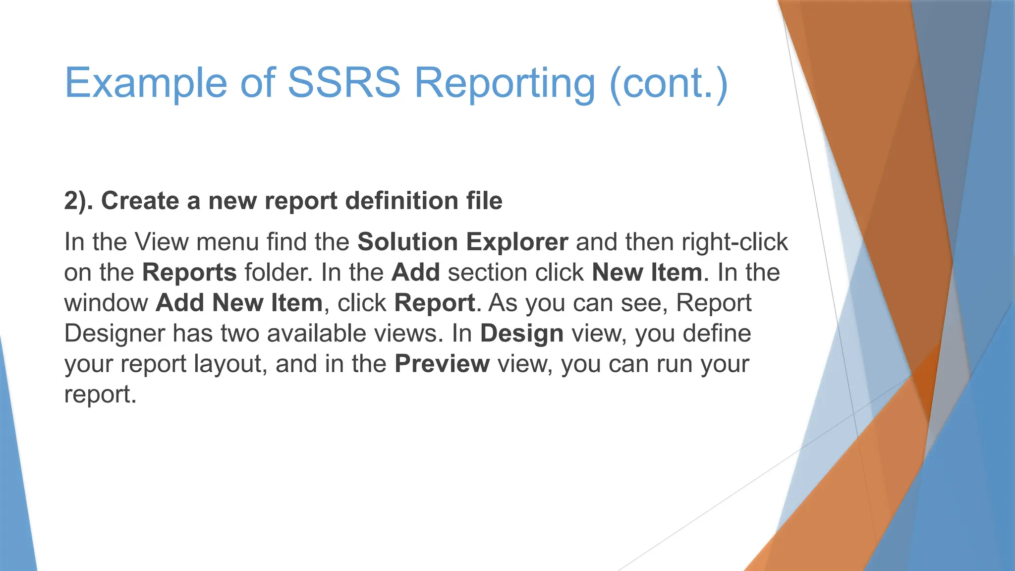 2). Create a new report definition file
In the View menu find the Solution Explorer and then right-click
on the Reports folder. In the Add section click New Item. In the
window Add New Item, click Report. As you can see, Report
Designer has two available views. In Design view, you define
your report layout, and in the Preview view, you can run your
report.
Example of SSRS Reporting (cont.)
 