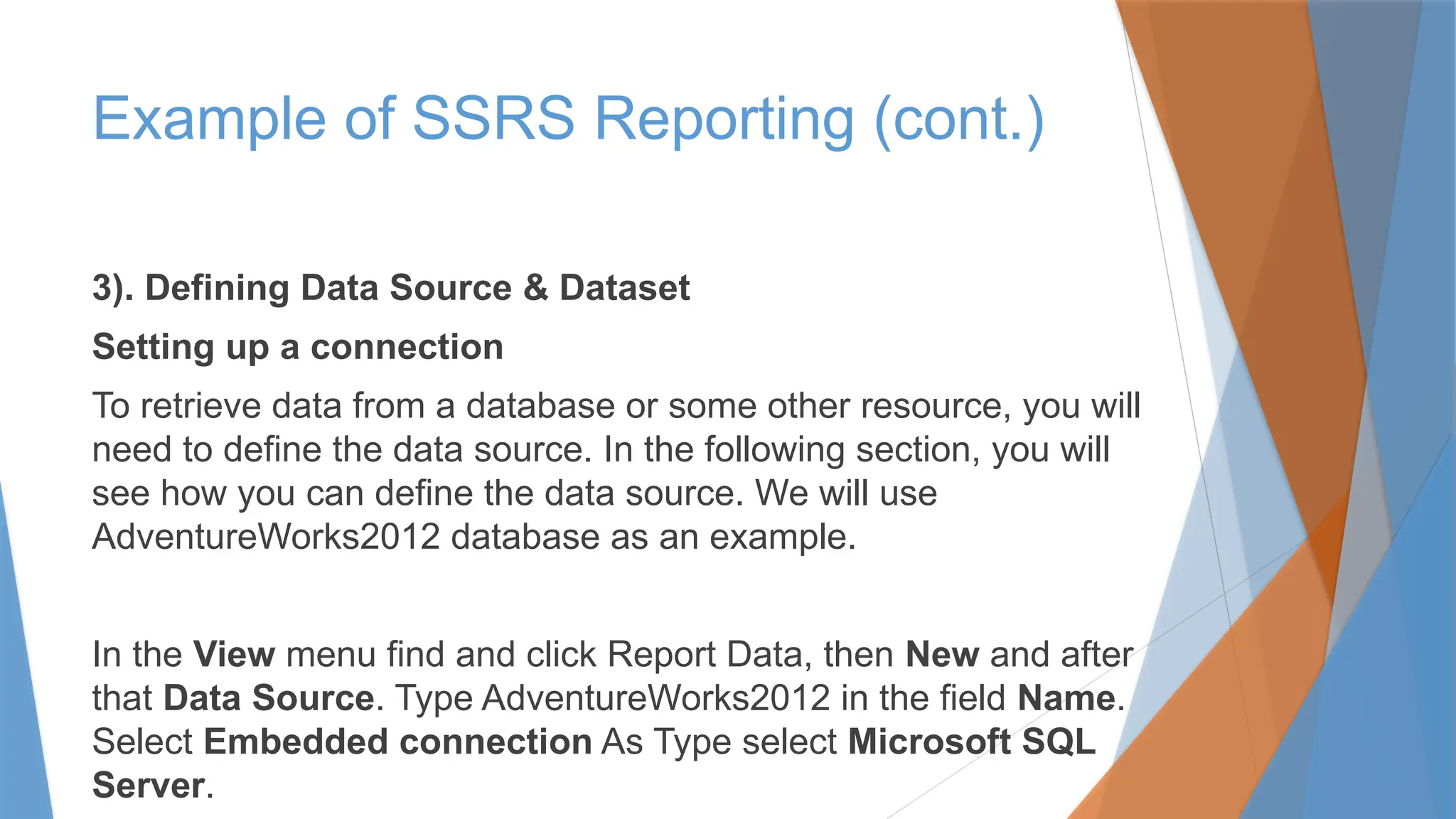 3). Defining Data Source & Dataset
Setting up a connection
To retrieve data from a database or some other resource, you will
need to define the data source. In the following section, you will
see how you can define the data source. We will use
AdventureWorks2012 database as an example.
In the View menu find and click Report Data, then New and after
that Data Source. Type AdventureWorks2012 in the field Name.
Select Embedded connection As Type select Microsoft SQL
Server.
Example of SSRS Reporting (cont.)
 