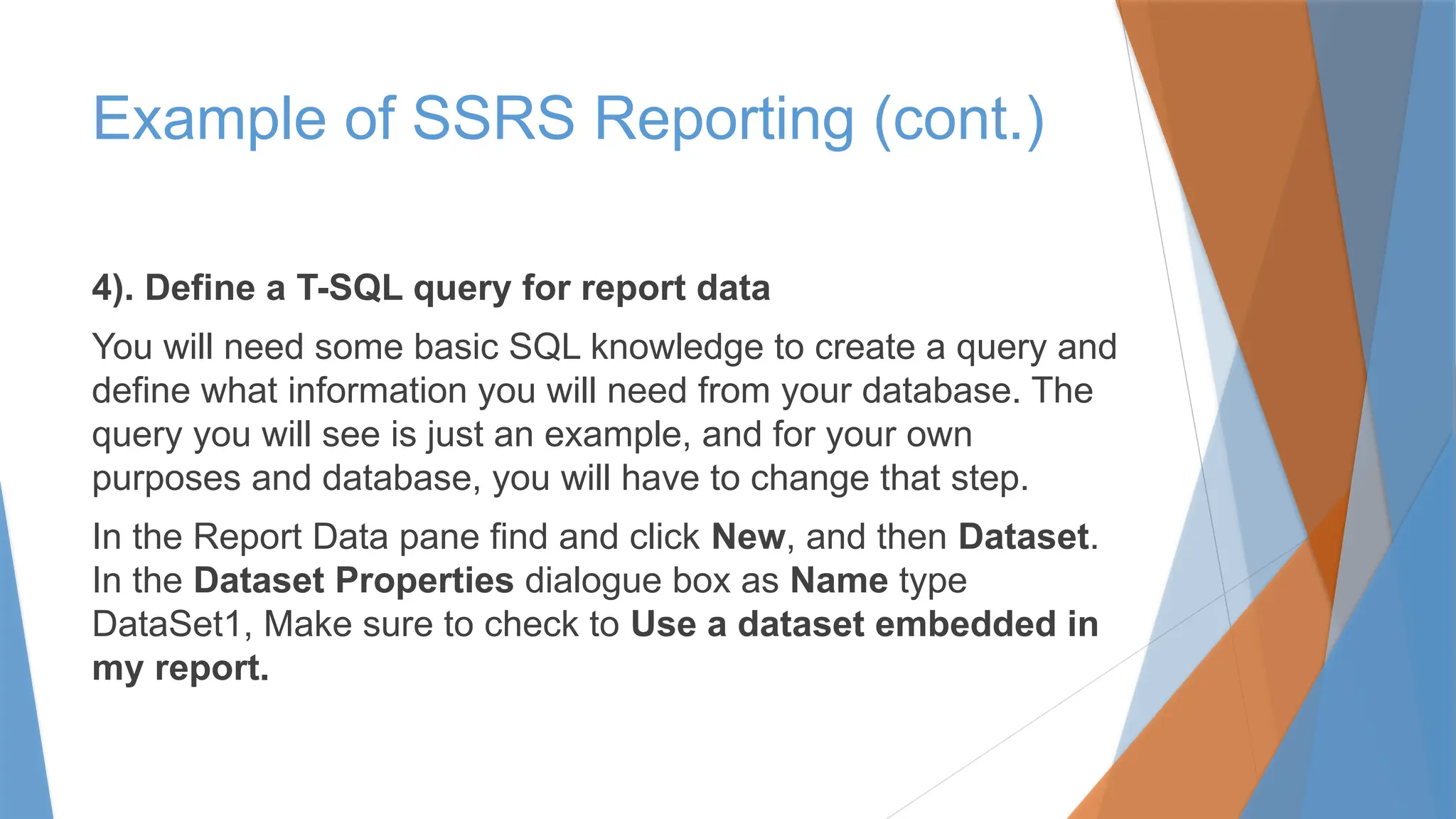 4). Define a T-SQL query for report data
You will need some basic SQL knowledge to create a query and
define what information you will need from your database. The
query you will see is just an example, and for your own
purposes and database, you will have to change that step.
In the Report Data pane find and click New, and then Dataset.
In the Dataset Properties dialogue box as Name type
DataSet1, Make sure to check to Use a dataset embedded in
my report.
Example of SSRS Reporting (cont.)
 