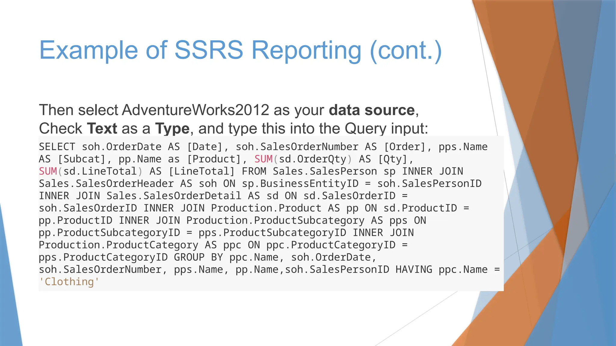 Then select AdventureWorks2012 as your data source,
Check Text as a Type, and type this into the Query input:
Example of SSRS Reporting (cont.)
SELECT soh.OrderDate AS [Date], soh.SalesOrderNumber AS [Order], pps.Name
AS [Subcat], pp.Name as [Product], SUM(sd.OrderQty) AS [Qty],
SUM(sd.LineTotal) AS [LineTotal] FROM Sales.SalesPerson sp INNER JOIN
Sales.SalesOrderHeader AS soh ON sp.BusinessEntityID = soh.SalesPersonID
INNER JOIN Sales.SalesOrderDetail AS sd ON sd.SalesOrderID =
soh.SalesOrderID INNER JOIN Production.Product AS pp ON sd.ProductID =
pp.ProductID INNER JOIN Production.ProductSubcategory AS pps ON
pp.ProductSubcategoryID = pps.ProductSubcategoryID INNER JOIN
Production.ProductCategory AS ppc ON ppc.ProductCategoryID =
pps.ProductCategoryID GROUP BY ppc.Name, soh.OrderDate,
soh.SalesOrderNumber, pps.Name, pp.Name,soh.SalesPersonID HAVING ppc.Name =
'Clothing'
 