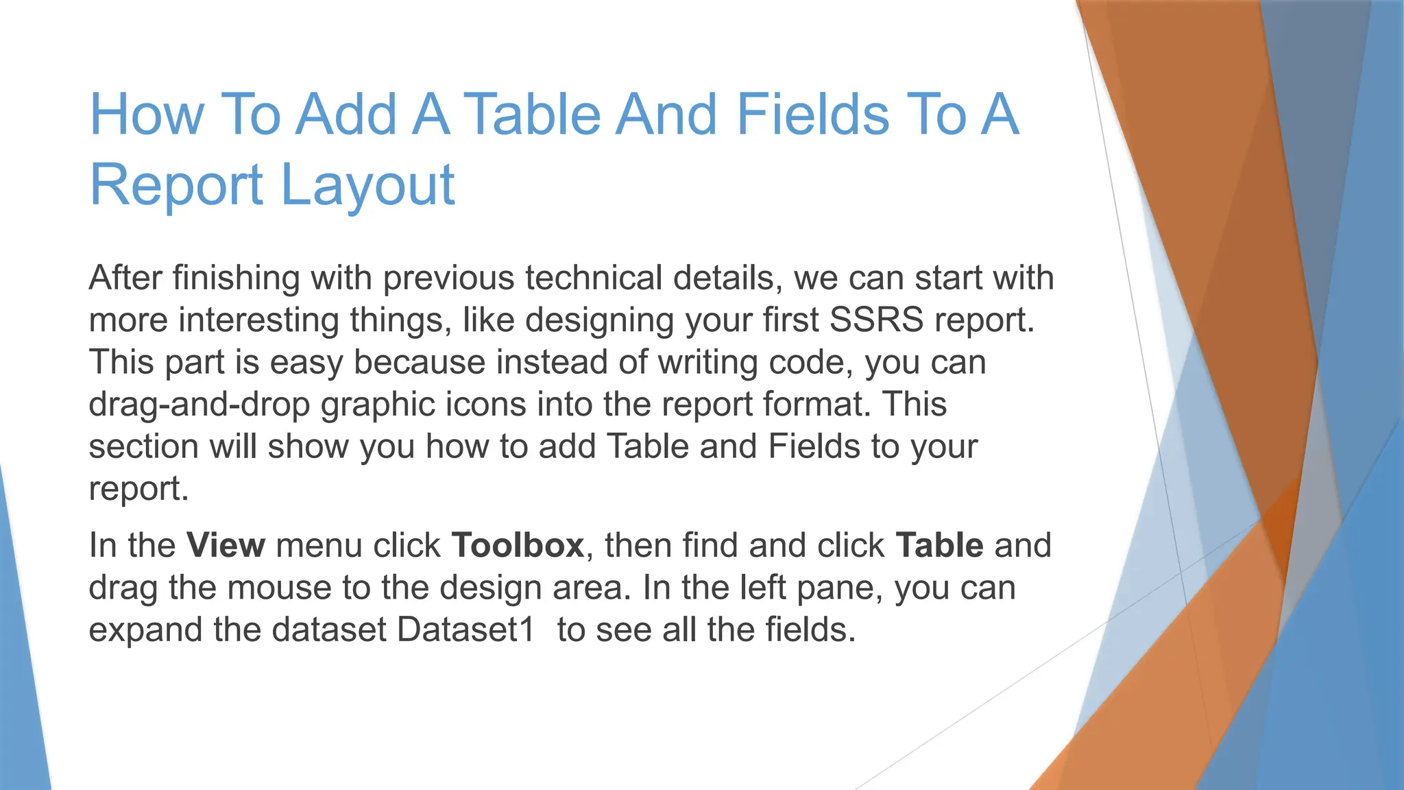 How To Add A Table And Fields To A
Report Layout
After finishing with previous technical details, we can start with
more interesting things, like designing your first SSRS report.
This part is easy because instead of writing code, you can
drag-and-drop graphic icons into the report format. This
section will show you how to add Table and Fields to your
report.
In the View menu click Toolbox, then find and click Table and
drag the mouse to the design area. In the left pane, you can
expand the dataset Dataset1 to see all the fields.
 