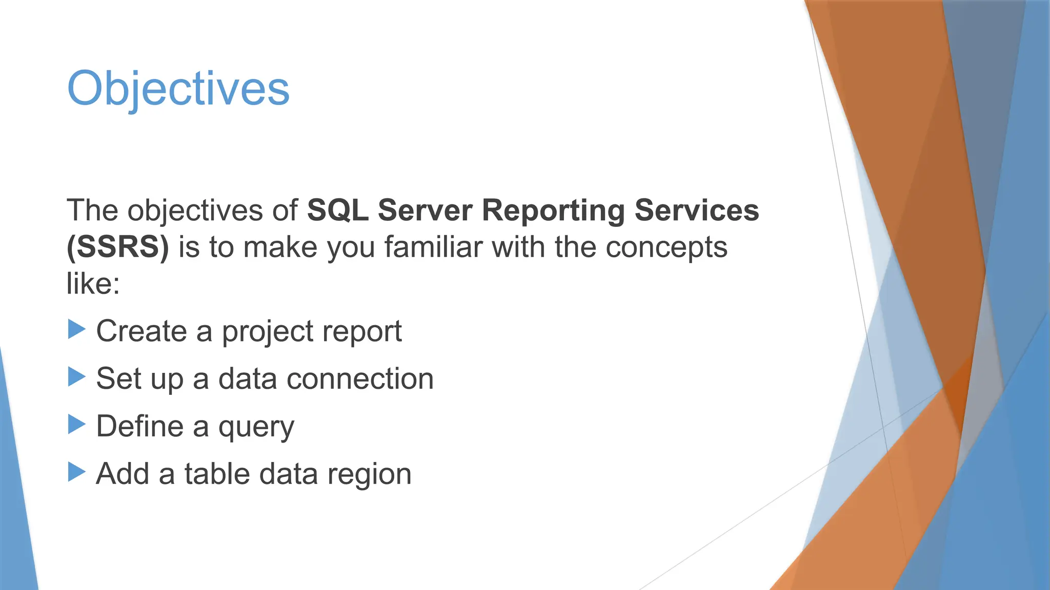 Objectives
The objectives of SQL Server Reporting Services
(SSRS) is to make you familiar with the concepts
like:
 Create a project report
 Set up a data connection
 Define a query
 Add a table data region
 