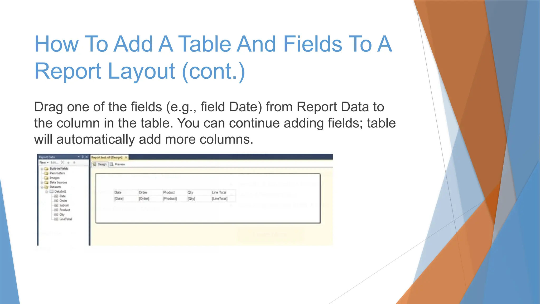Drag one of the fields (e.g., field Date) from Report Data to
the column in the table. You can continue adding fields; table
will automatically add more columns.
How To Add A Table And Fields To A
Report Layout (cont.)
 