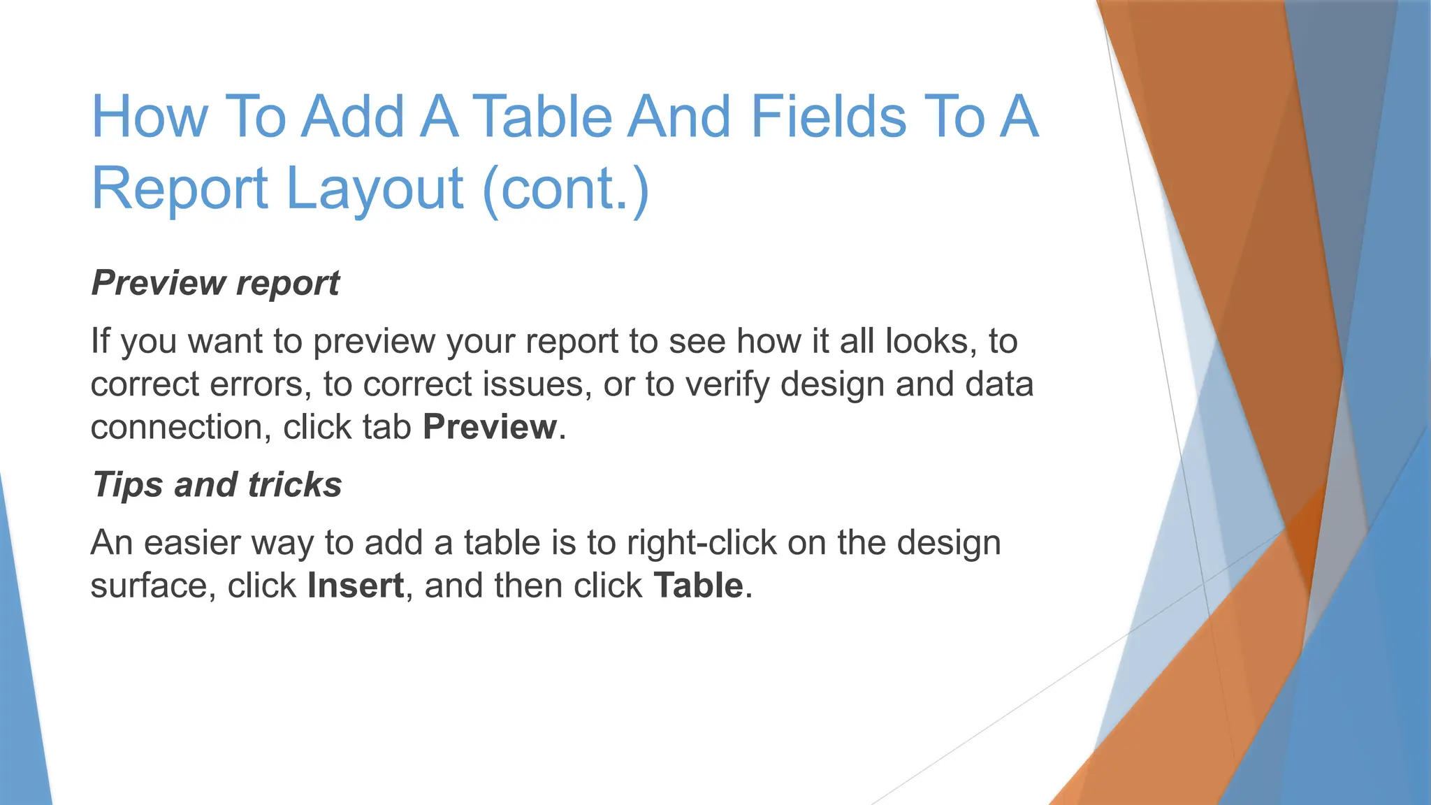 Preview report
If you want to preview your report to see how it all looks, to
correct errors, to correct issues, or to verify design and data
connection, click tab Preview.
Tips and tricks
An easier way to add a table is to right-click on the design
surface, click Insert, and then click Table.
How To Add A Table And Fields To A
Report Layout (cont.)
 