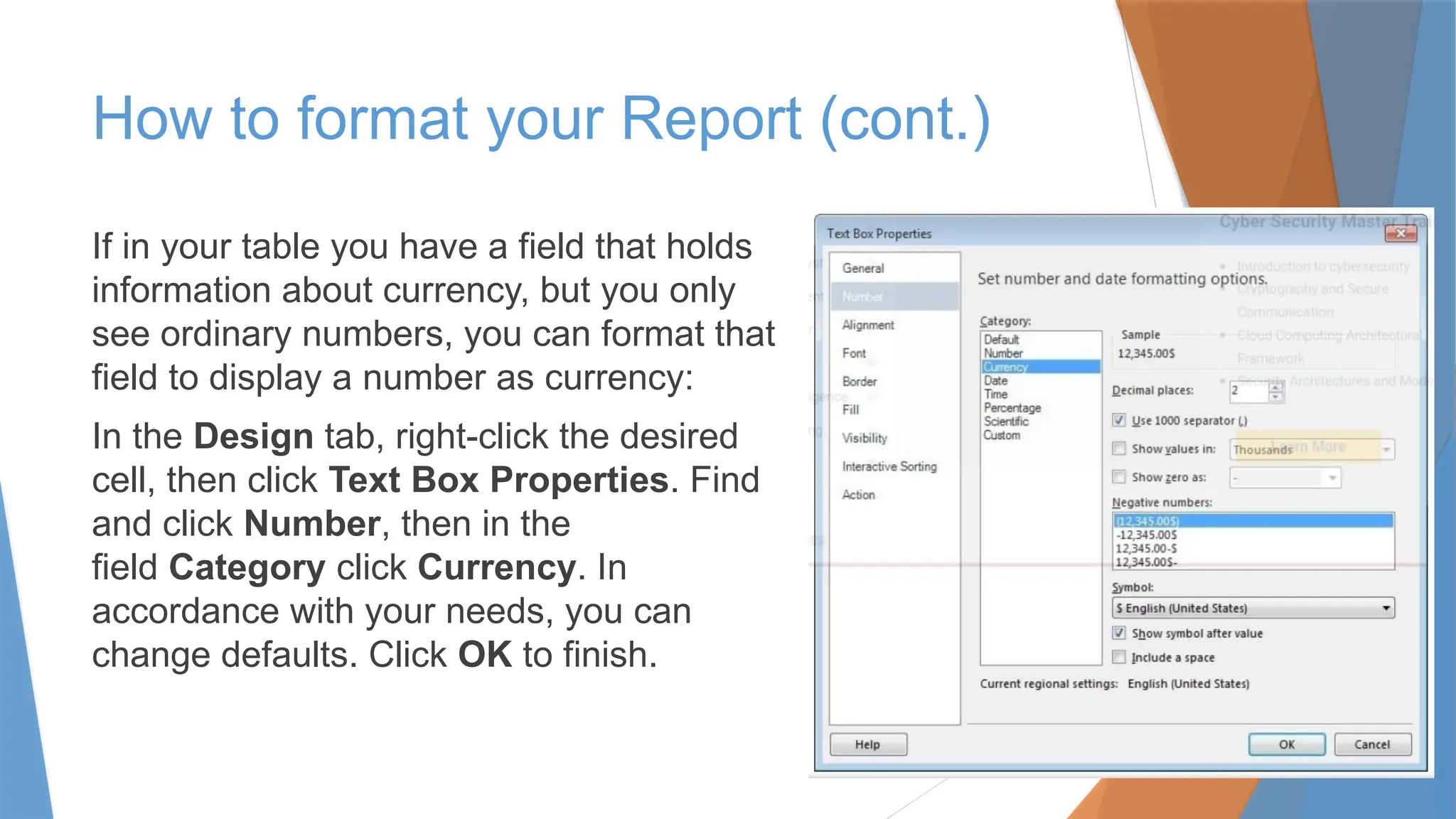If in your table you have a field that holds
information about currency, but you only
see ordinary numbers, you can format that
field to display a number as currency:
In the Design tab, right-click the desired
cell, then click Text Box Properties. Find
and click Number, then in the
field Category click Currency. In
accordance with your needs, you can
change defaults. Click OK to finish.
How to format your Report (cont.)
 