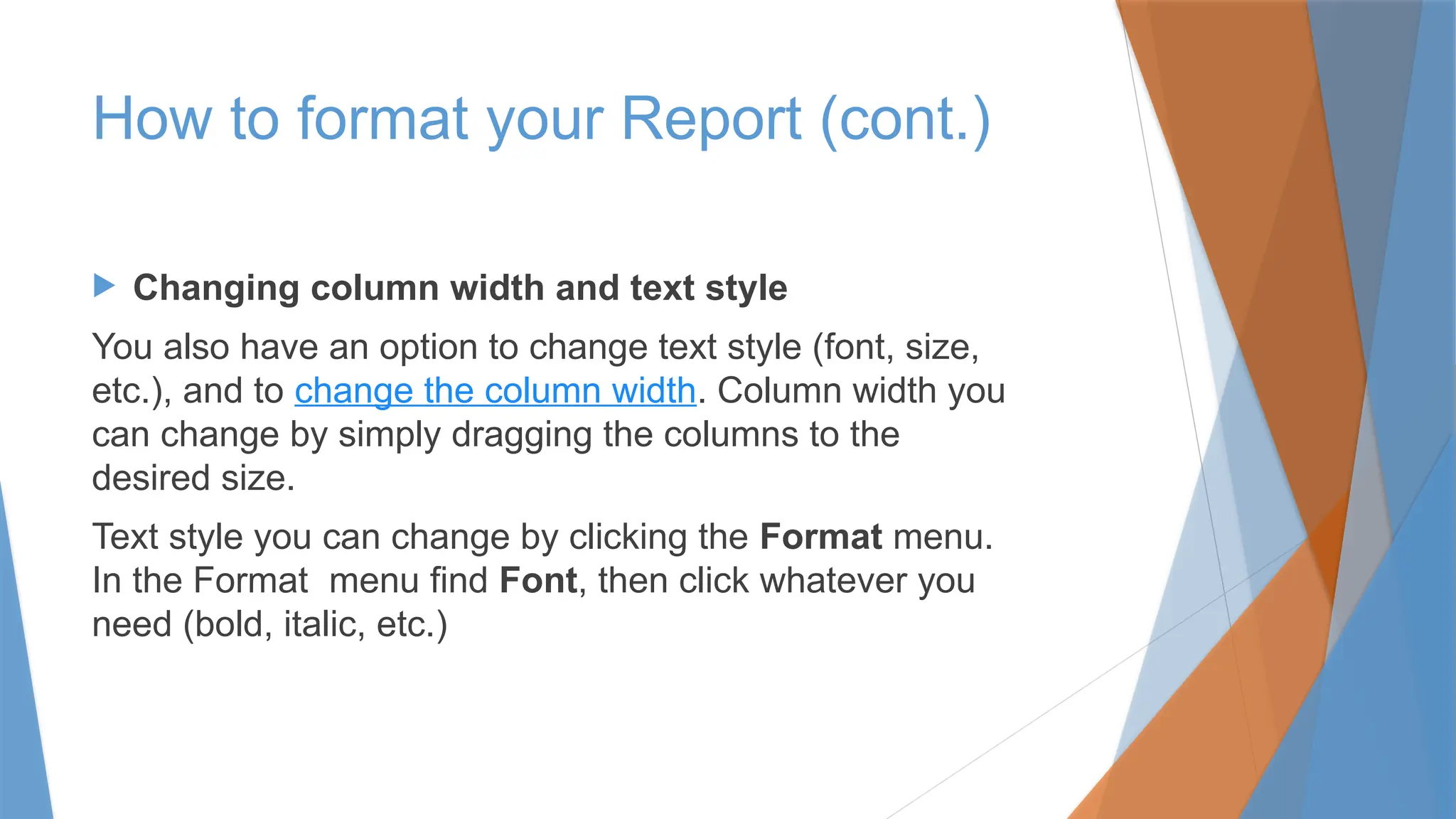  Changing column width and text style
You also have an option to change text style (font, size,
etc.), and to change the column width. Column width you
can change by simply dragging the columns to the
desired size.
Text style you can change by clicking the Format menu.
In the Format menu find Font, then click whatever you
need (bold, italic, etc.)
How to format your Report (cont.)
 