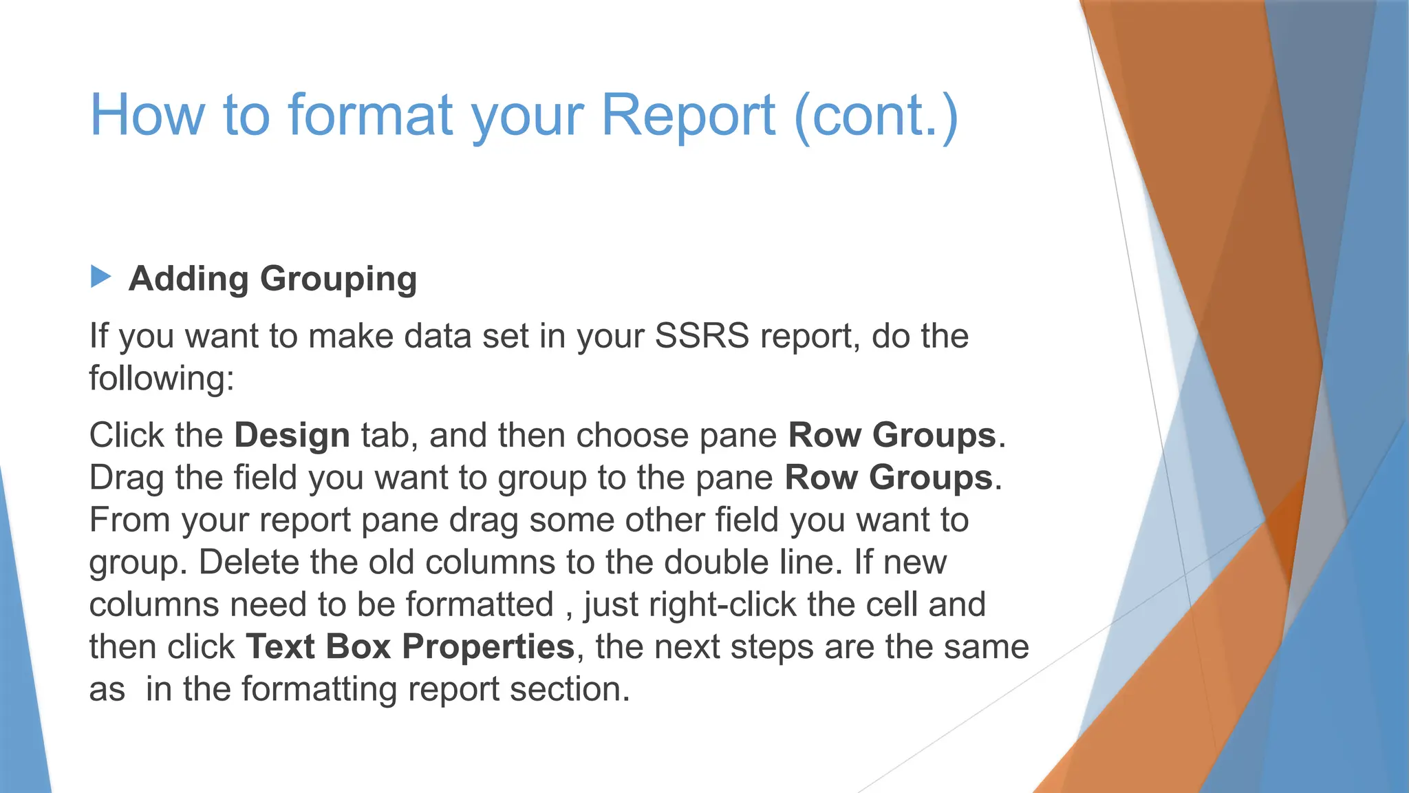  Adding Grouping
If you want to make data set in your SSRS report, do the
following:
Click the Design tab, and then choose pane Row Groups.
Drag the field you want to group to the pane Row Groups.
From your report pane drag some other field you want to
group. Delete the old columns to the double line. If new
columns need to be formatted , just right-click the cell and
then click Text Box Properties, the next steps are the same
as in the formatting report section.
How to format your Report (cont.)
 