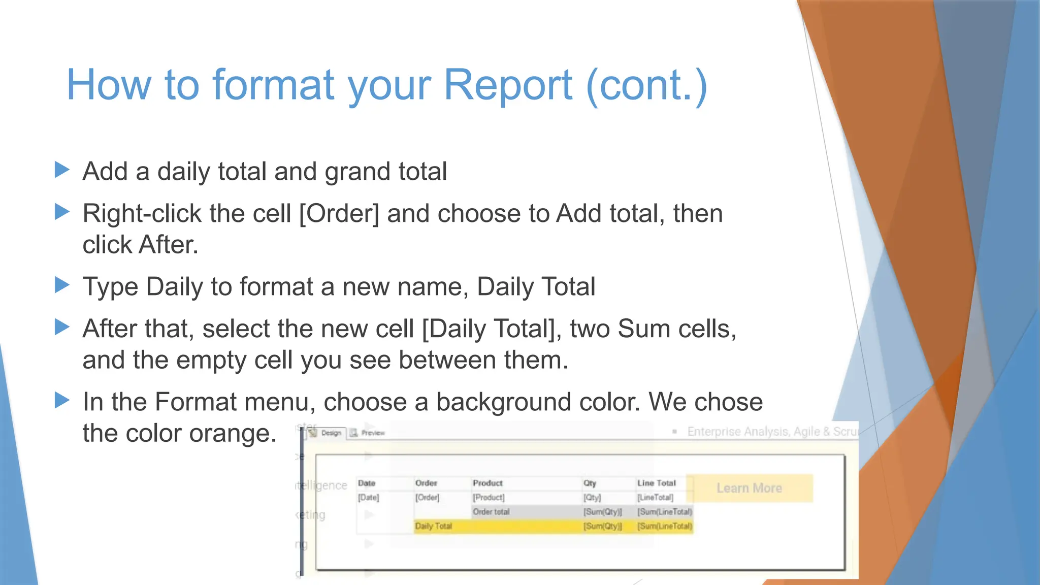  Add a daily total and grand total
 Right-click the cell [Order] and choose to Add total, then
click After.
 Type Daily to format a new name, Daily Total
 After that, select the new cell [Daily Total], two Sum cells,
and the empty cell you see between them.
 In the Format menu, choose a background color. We chose
the color orange.
How to format your Report (cont.)
 