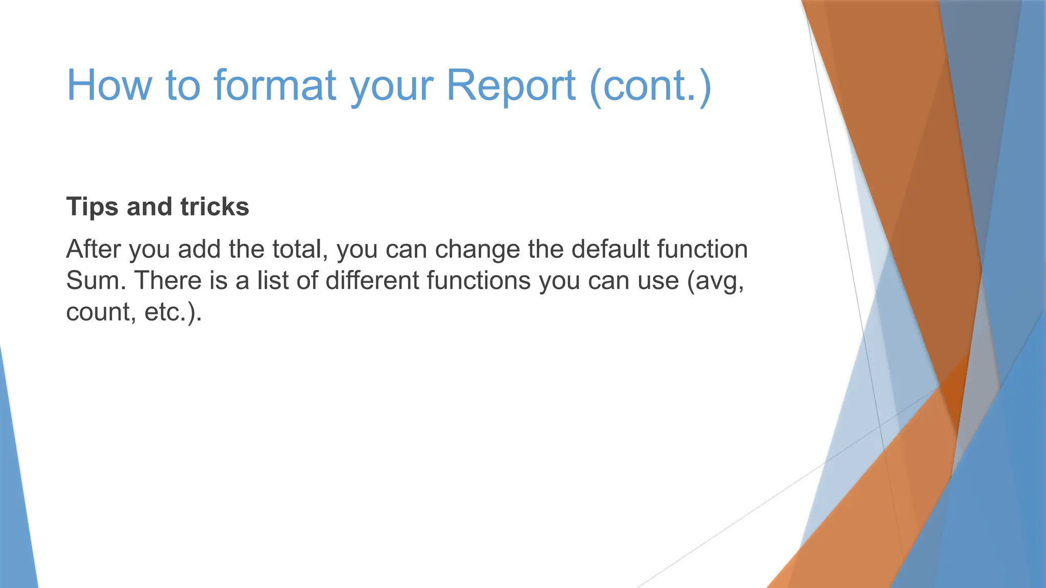 Tips and tricks
After you add the total, you can change the default function
Sum. There is a list of different functions you can use (avg,
count, etc.).
How to format your Report (cont.)
 