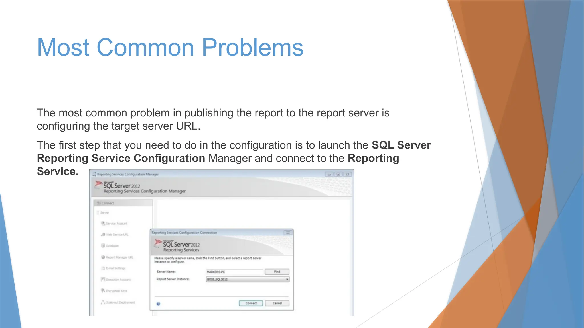 Most Common Problems
The most common problem in publishing the report to the report server is
configuring the target server URL.
The first step that you need to do in the configuration is to launch the SQL Server
Reporting Service Configuration Manager and connect to the Reporting
Service.
 