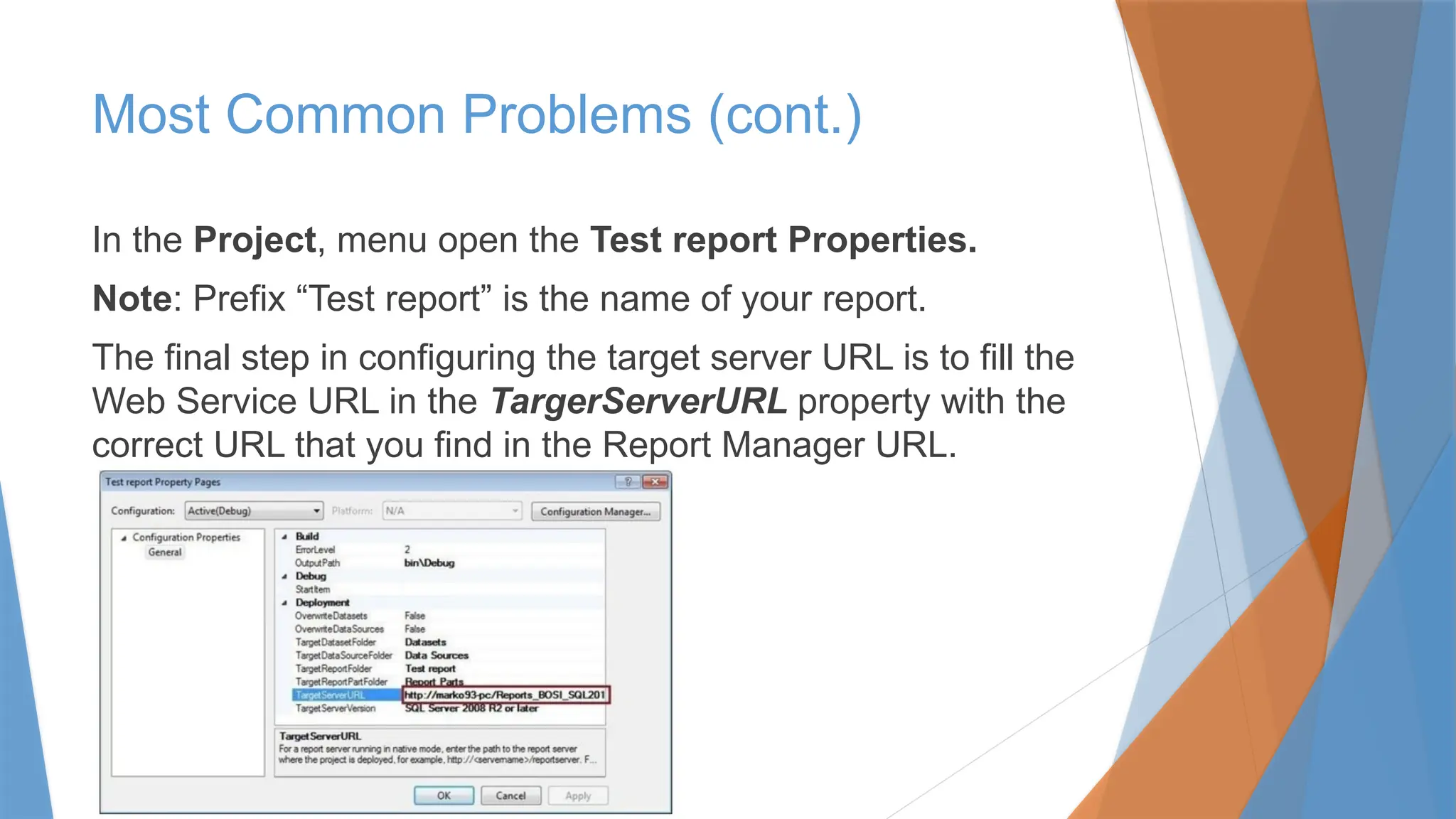 In the Project, menu open the Test report Properties.
Note: Prefix “Test report” is the name of your report.
The final step in configuring the target server URL is to fill the
Web Service URL in the TargerServerURL property with the
correct URL that you find in the Report Manager URL.
Most Common Problems (cont.)
 