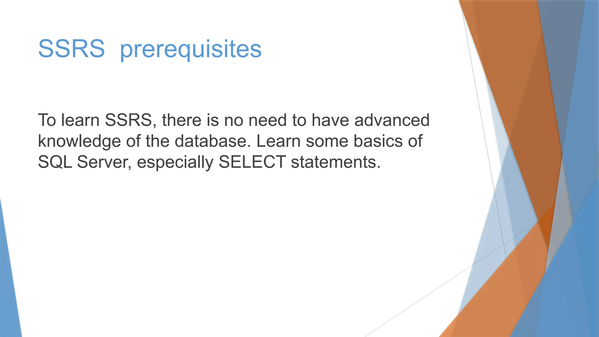 SSRS prerequisites
To learn SSRS, there is no need to have advanced
knowledge of the database. Learn some basics of
SQL Server, especially SELECT statements.
 