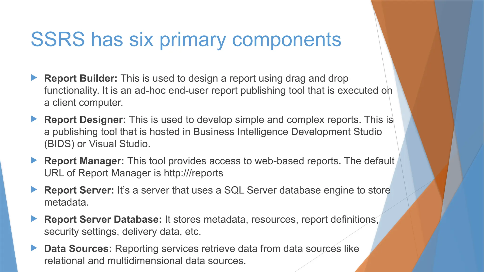 SSRS has six primary components
 Report Builder: This is used to design a report using drag and drop
functionality. It is an ad-hoc end-user report publishing tool that is executed on
a client computer.
 Report Designer: This is used to develop simple and complex reports. This is
a publishing tool that is hosted in Business Intelligence Development Studio
(BIDS) or Visual Studio.
 Report Manager: This tool provides access to web-based reports. The default
URL of Report Manager is http:///reports
 Report Server: It’s a server that uses a SQL Server database engine to store
metadata.
 Report Server Database: It stores metadata, resources, report definitions,
security settings, delivery data, etc.
 Data Sources: Reporting services retrieve data from data sources like
relational and multidimensional data sources.
 