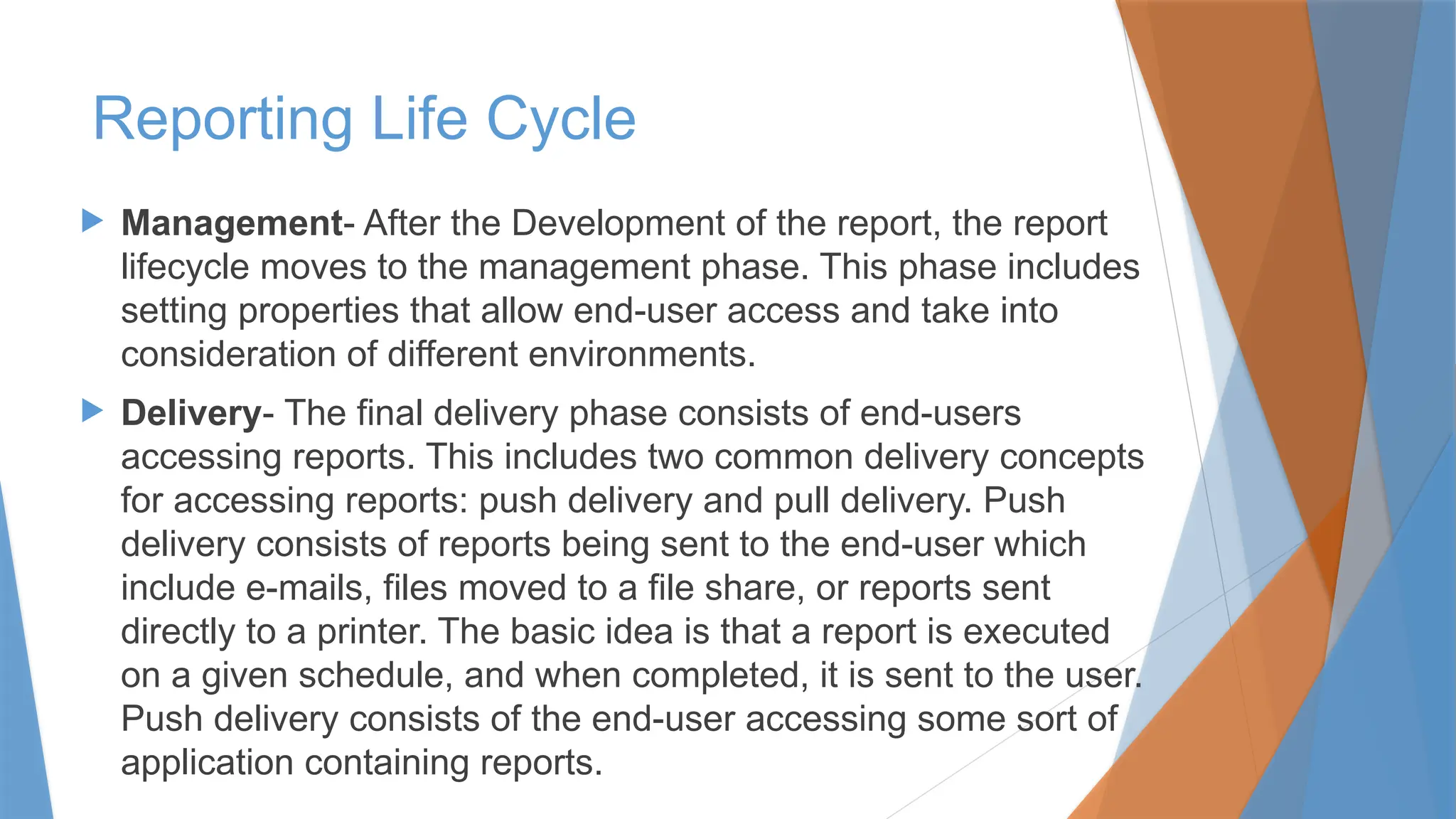 Management- After the Development of the report, the report
lifecycle moves to the management phase. This phase includes
setting properties that allow end-user access and take into
consideration of different environments.
 Delivery- The final delivery phase consists of end-users
accessing reports. This includes two common delivery concepts
for accessing reports: push delivery and pull delivery. Push
delivery consists of reports being sent to the end-user which
include e-mails, files moved to a file share, or reports sent
directly to a printer. The basic idea is that a report is executed
on a given schedule, and when completed, it is sent to the user.
Push delivery consists of the end-user accessing some sort of
application containing reports.
Reporting Life Cycle
 