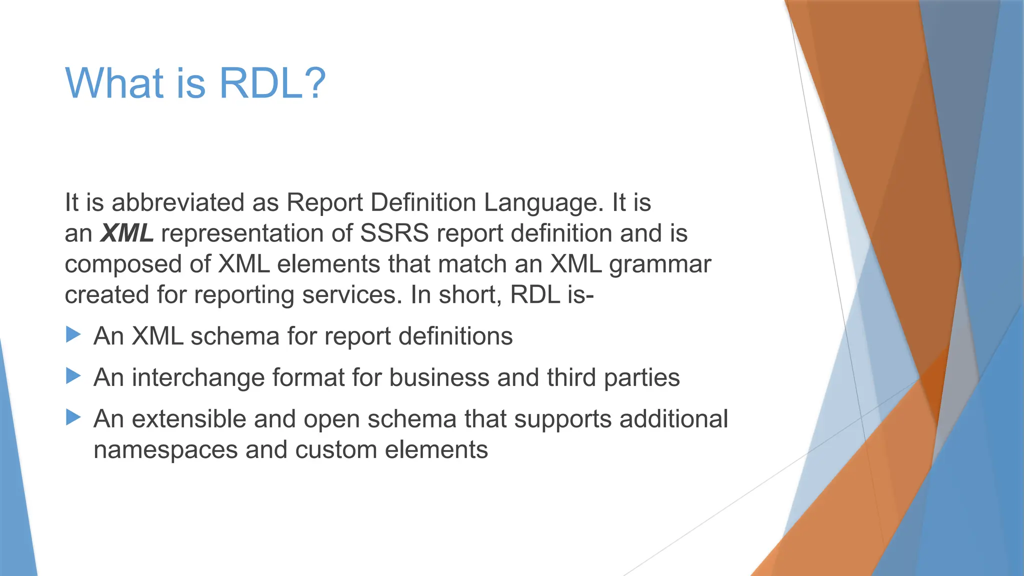 What is RDL?
It is abbreviated as Report Definition Language. It is
an XML representation of SSRS report definition and is
composed of XML elements that match an XML grammar
created for reporting services. In short, RDL is-
 An XML schema for report definitions
 An interchange format for business and third parties
 An extensible and open schema that supports additional
namespaces and custom elements
 