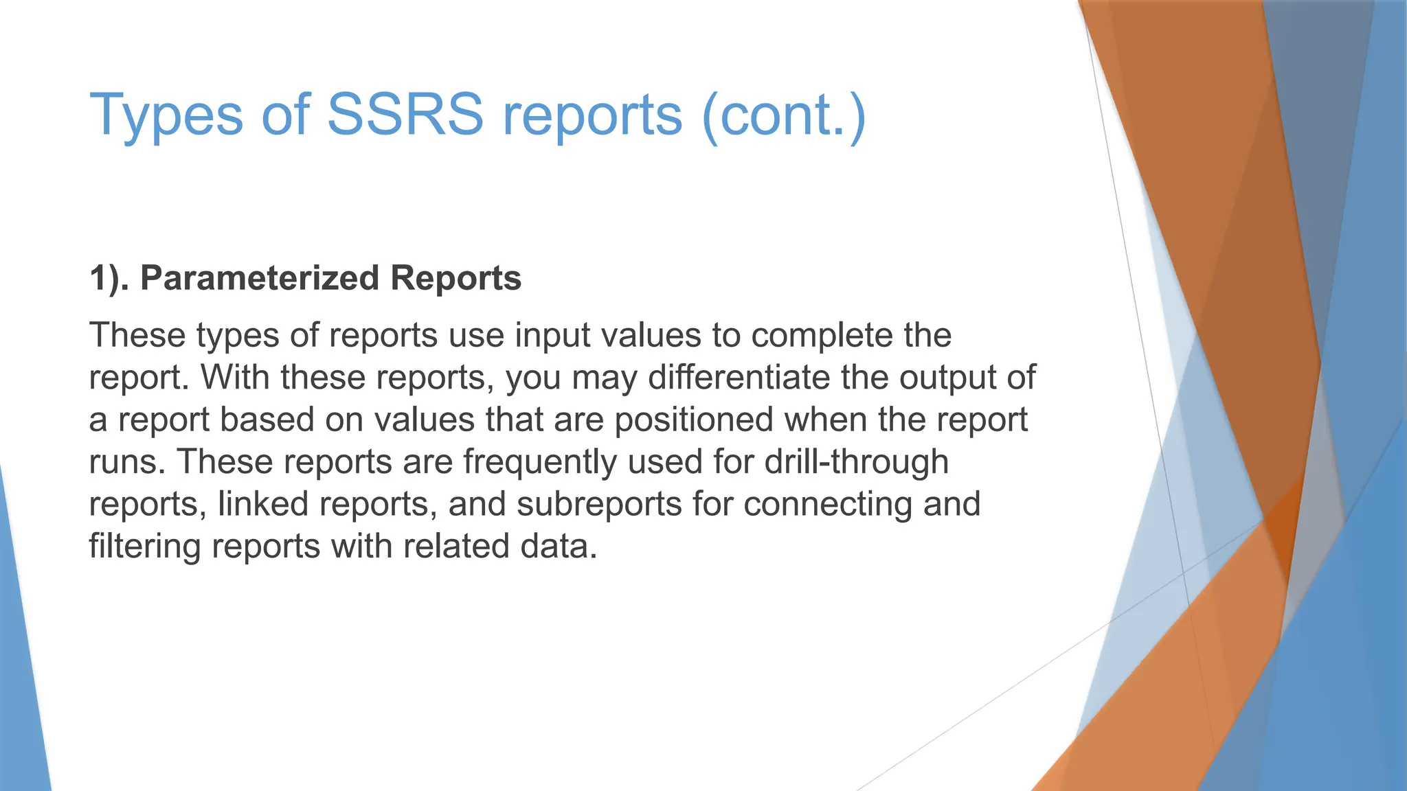 1). Parameterized Reports
These types of reports use input values to complete the
report. With these reports, you may differentiate the output of
a report based on values that are positioned when the report
runs. These reports are frequently used for drill-through
reports, linked reports, and subreports for connecting and
filtering reports with related data.
Types of SSRS reports (cont.)
 