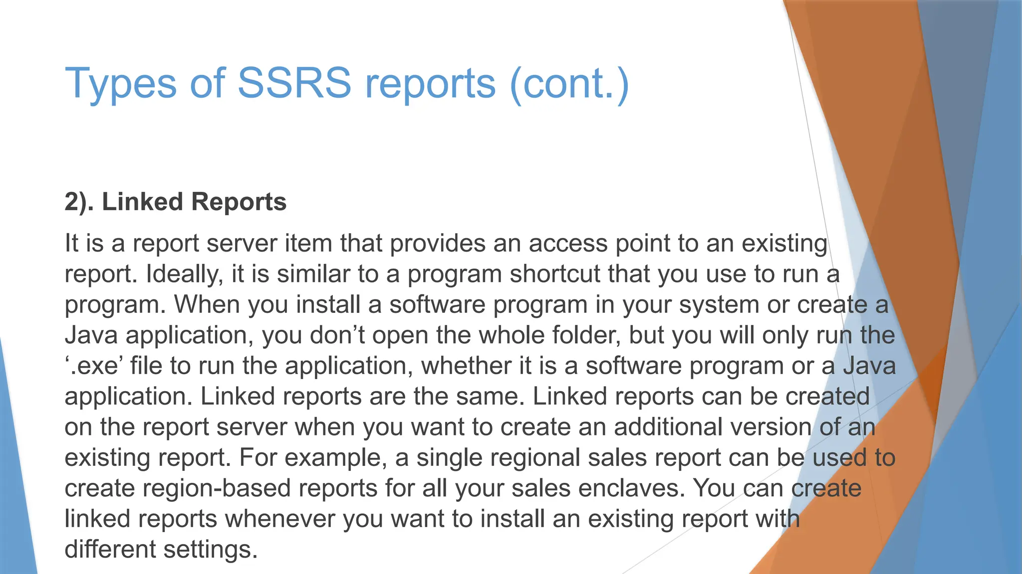 2). Linked Reports
It is a report server item that provides an access point to an existing
report. Ideally, it is similar to a program shortcut that you use to run a
program. When you install a software program in your system or create a
Java application, you don’t open the whole folder, but you will only run the
‘.exe’ file to run the application, whether it is a software program or a Java
application. Linked reports are the same. Linked reports can be created
on the report server when you want to create an additional version of an
existing report. For example, a single regional sales report can be used to
create region-based reports for all your sales enclaves. You can create
linked reports whenever you want to install an existing report with
different settings.
Types of SSRS reports (cont.)
 