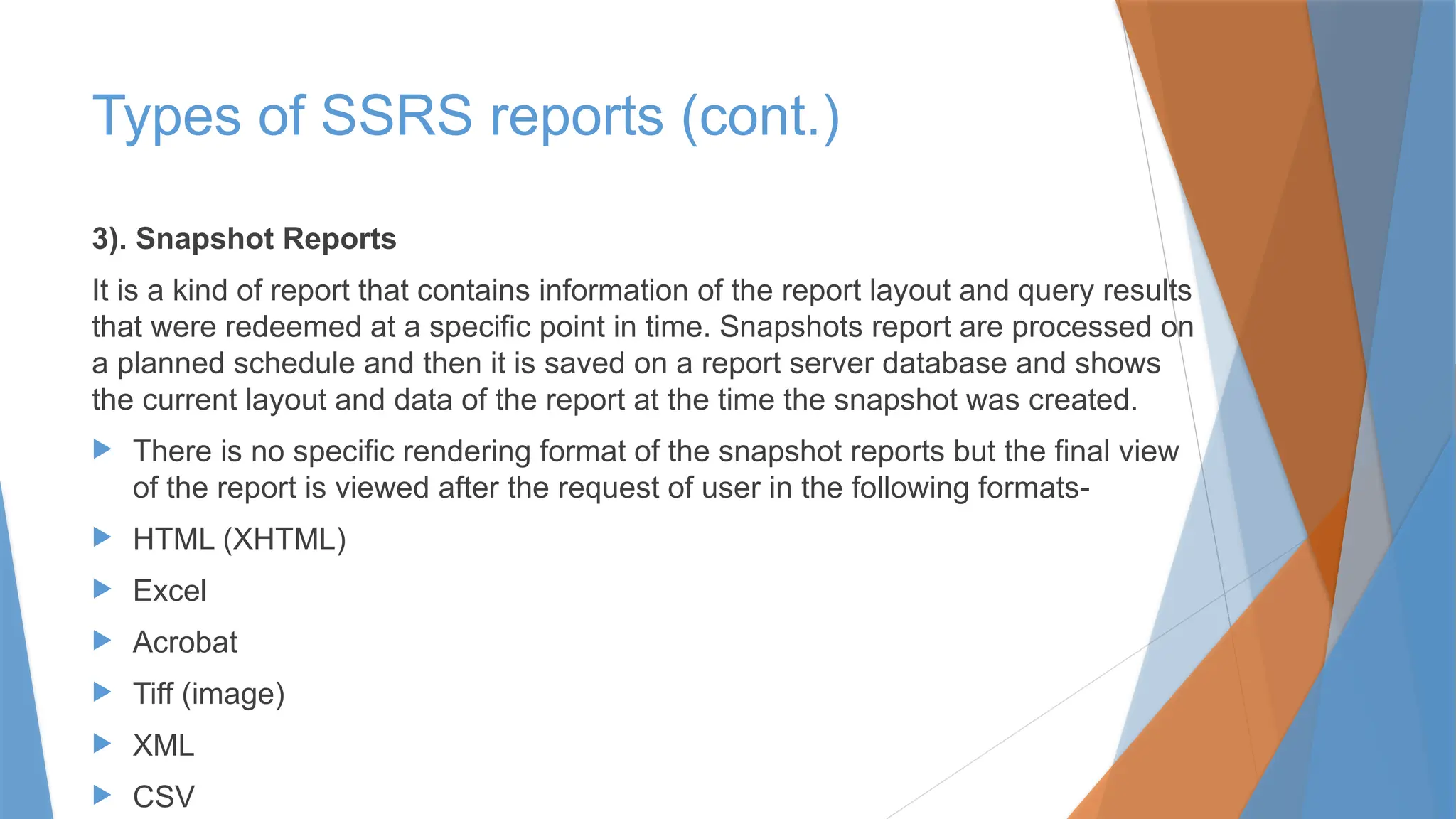 3). Snapshot Reports
It is a kind of report that contains information of the report layout and query results
that were redeemed at a specific point in time. Snapshots report are processed on
a planned schedule and then it is saved on a report server database and shows
the current layout and data of the report at the time the snapshot was created.
 There is no specific rendering format of the snapshot reports but the final view
of the report is viewed after the request of user in the following formats-
 HTML (XHTML)
 Excel
 Acrobat
 Tiff (image)
 XML
 CSV
Types of SSRS reports (cont.)
 
