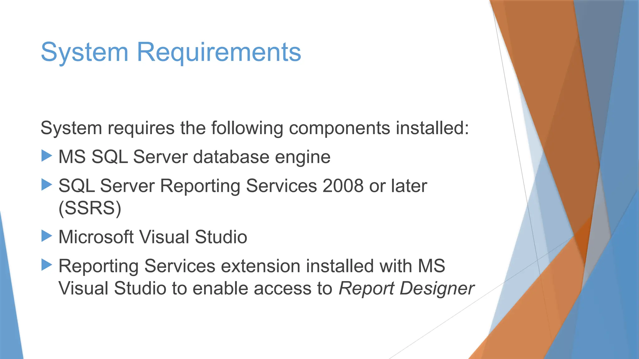 System Requirements
System requires the following components installed:
 MS SQL Server database engine
 SQL Server Reporting Services 2008 or later
(SSRS)
 Microsoft Visual Studio
 Reporting Services extension installed with MS
Visual Studio to enable access to Report Designer
 