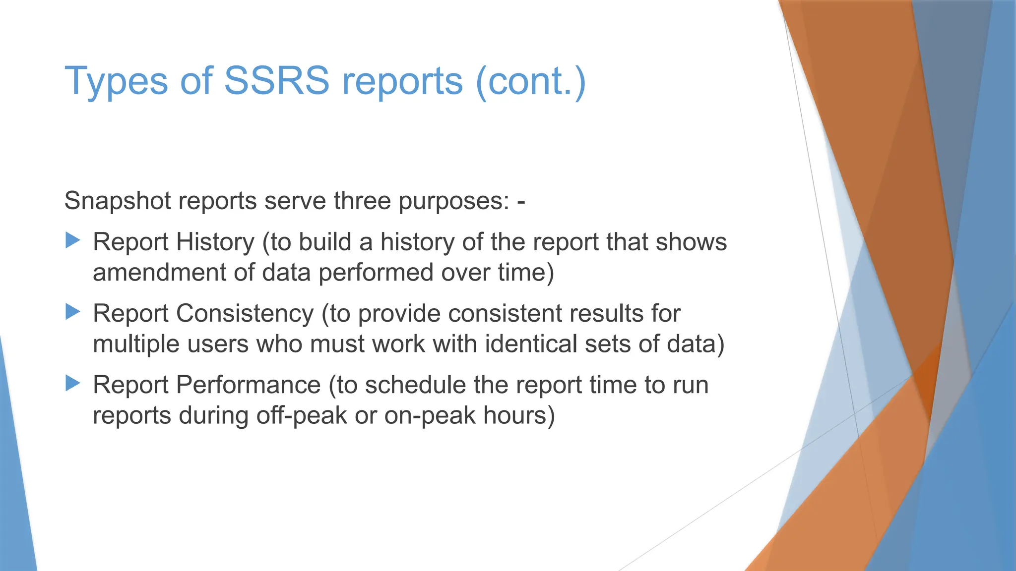 Snapshot reports serve three purposes: -
 Report History (to build a history of the report that shows
amendment of data performed over time)
 Report Consistency (to provide consistent results for
multiple users who must work with identical sets of data)
 Report Performance (to schedule the report time to run
reports during off-peak or on-peak hours)
Types of SSRS reports (cont.)
 