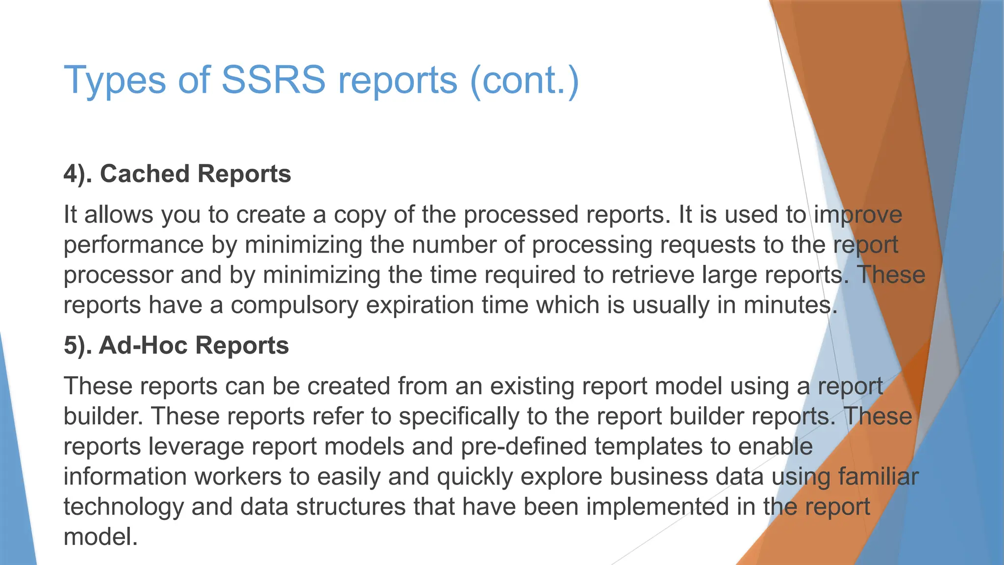 4). Cached Reports
It allows you to create a copy of the processed reports. It is used to improve
performance by minimizing the number of processing requests to the report
processor and by minimizing the time required to retrieve large reports. These
reports have a compulsory expiration time which is usually in minutes.
5). Ad-Hoc Reports
These reports can be created from an existing report model using a report
builder. These reports refer to specifically to the report builder reports. These
reports leverage report models and pre-defined templates to enable
information workers to easily and quickly explore business data using familiar
technology and data structures that have been implemented in the report
model.
Types of SSRS reports (cont.)
 