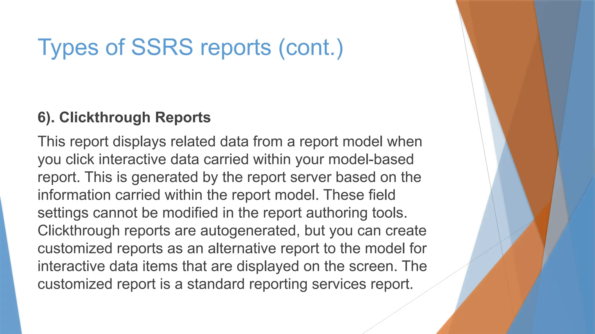 6). Clickthrough Reports
This report displays related data from a report model when
you click interactive data carried within your model-based
report. This is generated by the report server based on the
information carried within the report model. These field
settings cannot be modified in the report authoring tools.
Clickthrough reports are autogenerated, but you can create
customized reports as an alternative report to the model for
interactive data items that are displayed on the screen. The
customized report is a standard reporting services report.
Types of SSRS reports (cont.)
 