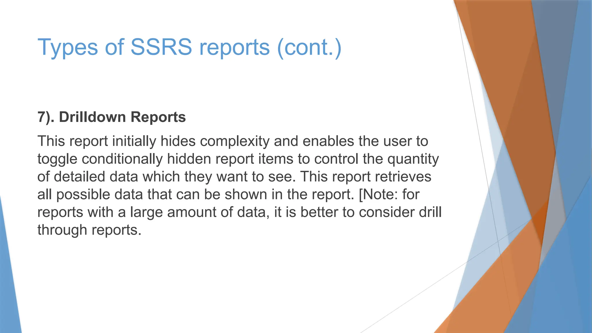 7). Drilldown Reports
This report initially hides complexity and enables the user to
toggle conditionally hidden report items to control the quantity
of detailed data which they want to see. This report retrieves
all possible data that can be shown in the report. [Note: for
reports with a large amount of data, it is better to consider drill
through reports.
Types of SSRS reports (cont.)
 