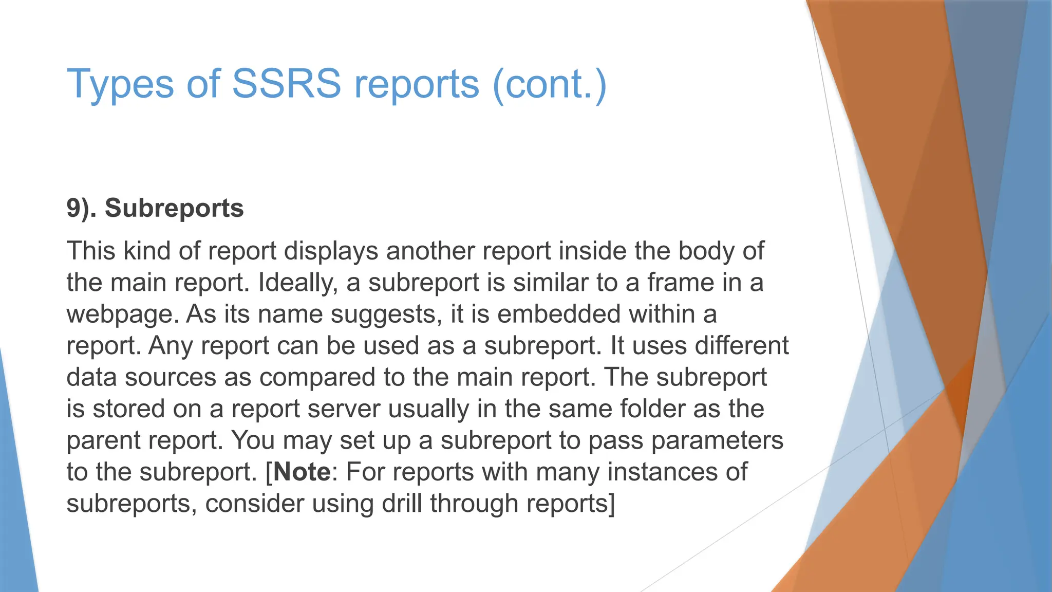9). Subreports
This kind of report displays another report inside the body of
the main report. Ideally, a subreport is similar to a frame in a
webpage. As its name suggests, it is embedded within a
report. Any report can be used as a subreport. It uses different
data sources as compared to the main report. The subreport
is stored on a report server usually in the same folder as the
parent report. You may set up a subreport to pass parameters
to the subreport. [Note: For reports with many instances of
subreports, consider using drill through reports]
Types of SSRS reports (cont.)
 