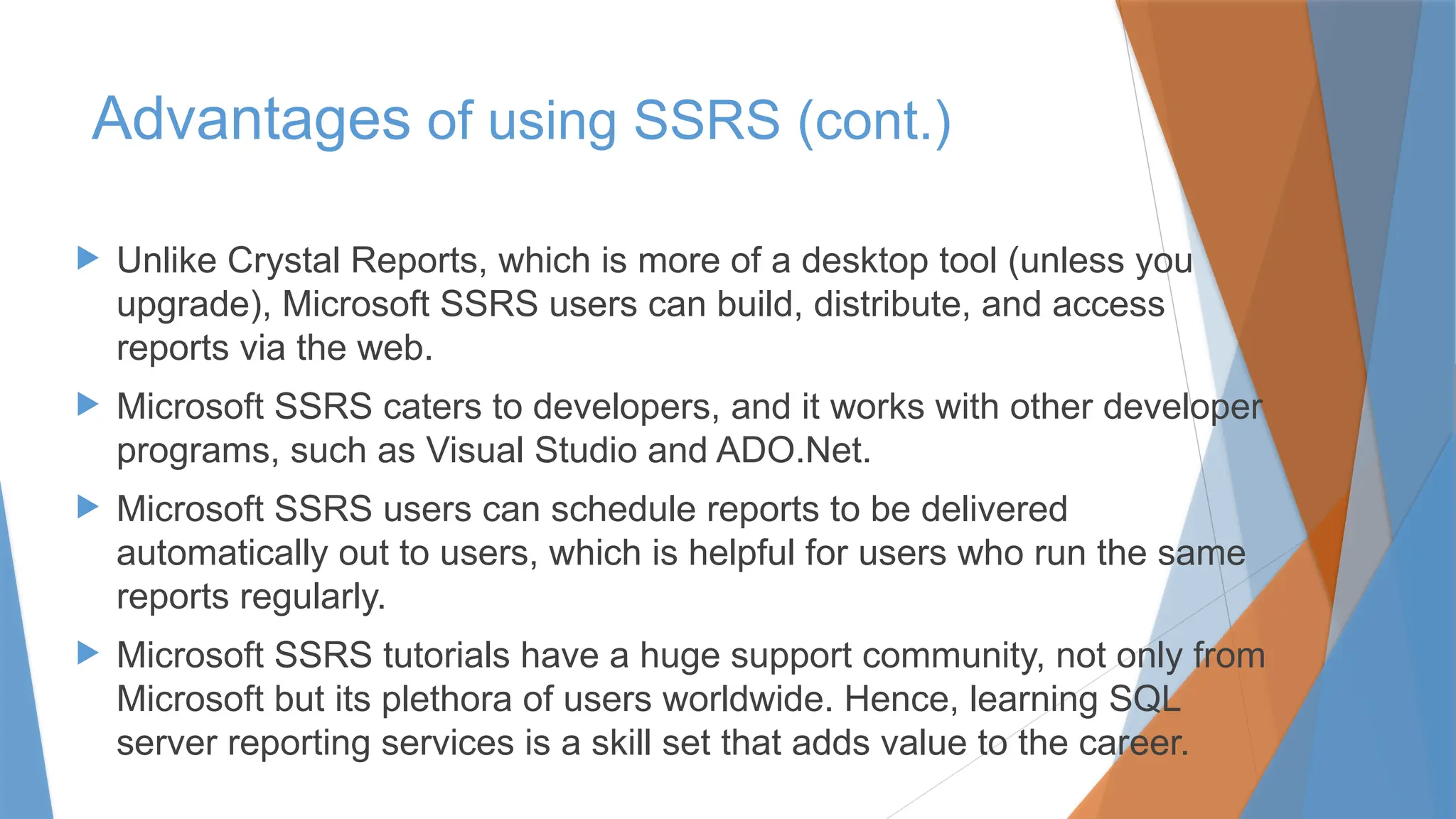  Unlike Crystal Reports, which is more of a desktop tool (unless you
upgrade), Microsoft SSRS users can build, distribute, and access
reports via the web.
 Microsoft SSRS caters to developers, and it works with other developer
programs, such as Visual Studio and ADO.Net.
 Microsoft SSRS users can schedule reports to be delivered
automatically out to users, which is helpful for users who run the same
reports regularly.
 Microsoft SSRS tutorials have a huge support community, not only from
Microsoft but its plethora of users worldwide. Hence, learning SQL
server reporting services is a skill set that adds value to the career.
Advantages of using SSRS (cont.)
 