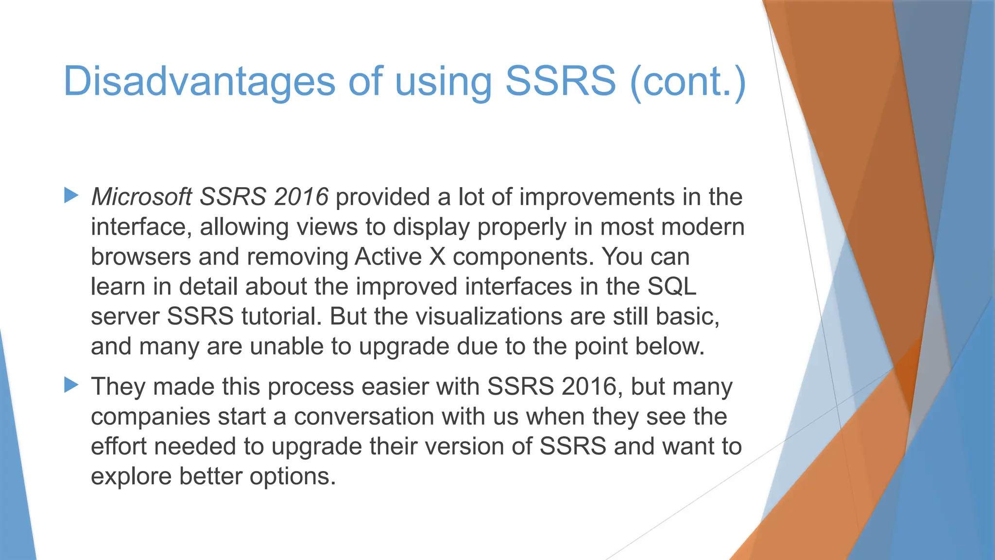  Microsoft SSRS 2016 provided a lot of improvements in the
interface, allowing views to display properly in most modern
browsers and removing Active X components. You can
learn in detail about the improved interfaces in the SQL
server SSRS tutorial. But the visualizations are still basic,
and many are unable to upgrade due to the point below.
 They made this process easier with SSRS 2016, but many
companies start a conversation with us when they see the
effort needed to upgrade their version of SSRS and want to
explore better options.
Disadvantages of using SSRS (cont.)
 