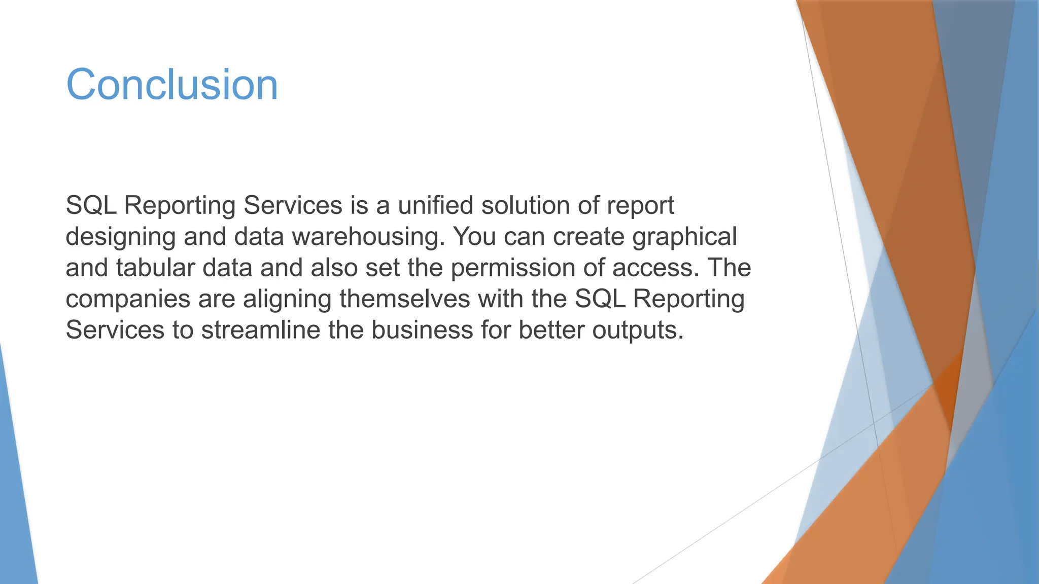 Conclusion
SQL Reporting Services is a unified solution of report
designing and data warehousing. You can create graphical
and tabular data and also set the permission of access. The
companies are aligning themselves with the SQL Reporting
Services to streamline the business for better outputs.
 