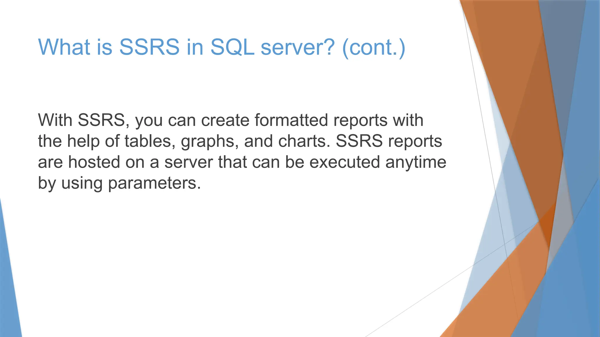 What is SSRS in SQL server? (cont.)
With SSRS, you can create formatted reports with
the help of tables, graphs, and charts. SSRS reports
are hosted on a server that can be executed anytime
by using parameters.
 