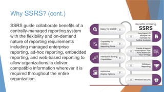 Why SSRS? (cont.)
SSRS guide collaborate benefits of a
centrally-managed reporting system
with the flexibility and on-demand
nature of reporting requirements
including managed enterprise
reporting, ad-hoc reporting, embedded
reporting, and web-based reporting to
allow organizations to deliver
compatible information wherever it is
required throughout the entire
organization.
 