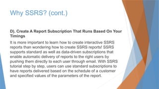 Why SSRS? (cont.)
D). Create A Report Subscription That Runs Based On Your
Timings
It is more important to learn how to create interactive SSRS
reports than wondering how to create SSRS reports! SSRS
supports standard as well as data-driven subscriptions that
enable automatic delivery of reports to the right users by
pushing them directly to each user through email. With SSRS
tutorial step by step, users can use standard subscriptions to
have reports delivered based on the schedule of a customer
and specified values of the parameters of the report.
 