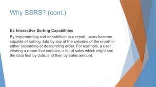 Why SSRS? (cont.)
E). Interactive Sorting Capabilities
By implementing sort capabilities to a report, users become
capable of sorting data by any of the columns of the report in
either ascending or descending order. For example, a user
viewing a report that contains a list of sales which might sort
the data first by date, and then by sales amount.
 