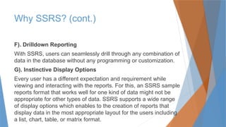 F). Drilldown Reporting
With SSRS, users can seamlessly drill through any combination of
data in the database without any programming or customization.
G). Instinctive Display Options
Every user has a different expectation and requirement while
viewing and interacting with the reports. For this, an SSRS sample
reports format that works well for one kind of data might not be
appropriate for other types of data. SSRS supports a wide range
of display options which enables to the creation of reports that
display data in the most appropriate layout for the users including
a list, chart, table, or matrix format.
Why SSRS? (cont.)
 