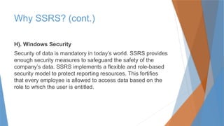 H). Windows Security
Security of data is mandatory in today’s world. SSRS provides
enough security measures to safeguard the safety of the
company’s data. SSRS implements a flexible and role-based
security model to protect reporting resources. This fortifies
that every employee is allowed to access data based on the
role to which the user is entitled.
Why SSRS? (cont.)
 