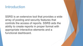 Introduction
SSRS is an extensive tool that provides a wide
array of posting and security features that
controls the access of reports. SSRS aids the
ability to create reports in proper format with
appropriate interactive elements and a
functional dashboard.
 