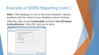Note: If the database is not on the local computer, replace
localhost with the name of your database server instance.
After this, click on the Credentials and then Use Windows
Authentication. Click OK, and you’re done.
Example of SSRS Reporting (cont.)
 